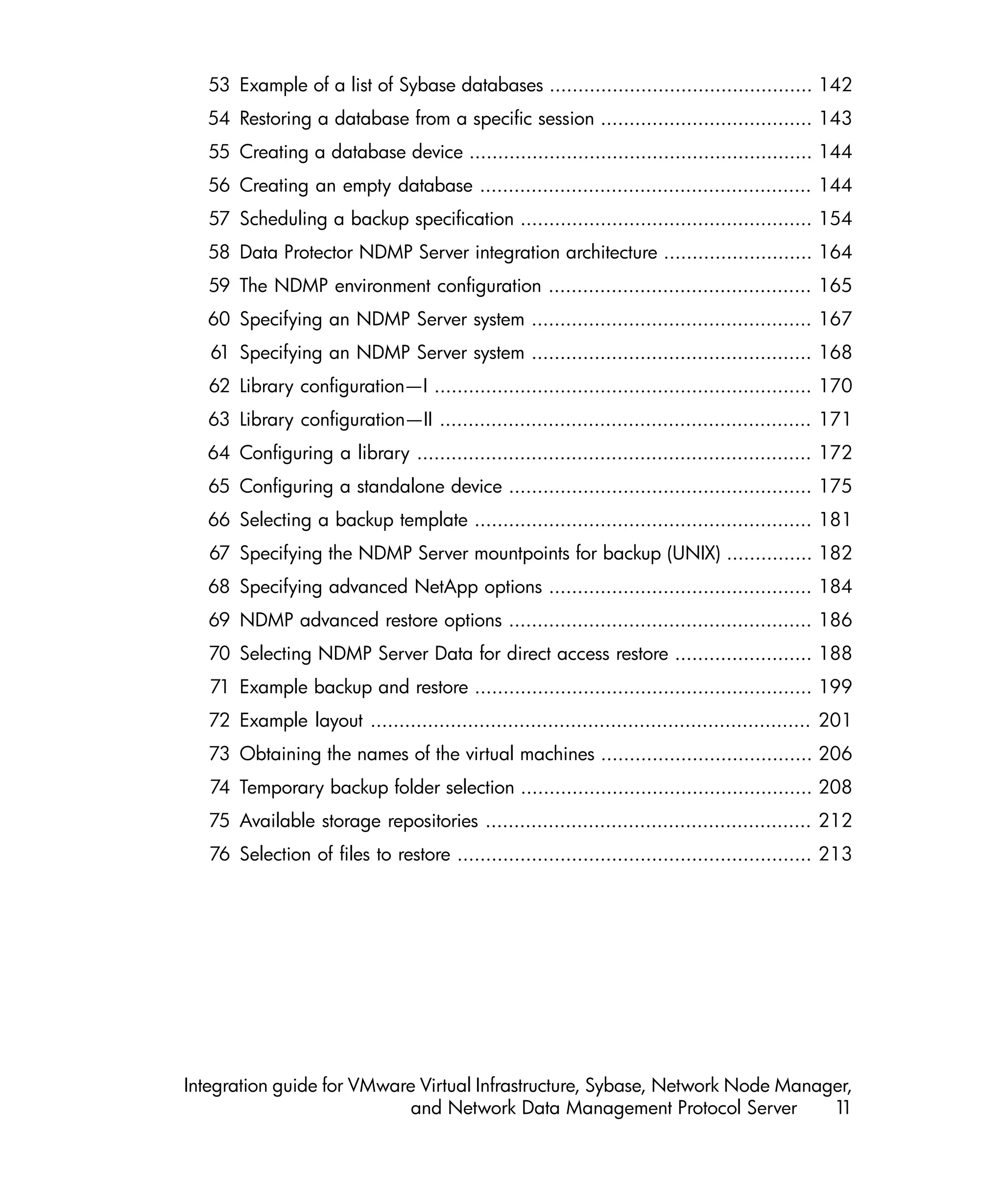 53 Example of a list of Sybase databases .............................................. 142
  54 Restoring a database from a specific session ..................................... 143
   55 Creating a database device ............................................................ 144
  56 Creating an empty database .......................................................... 144
   57 Scheduling a backup specification ................................................... 154
  58 Data Protector NDMP Server integration architecture .......................... 164
   59 The NDMP environment configuration .............................................. 165
  60 Specifying an NDMP Server system ................................................. 167
   61 Specifying an NDMP Server system ................................................. 168
   62 Library configuration—I .................................................................. 170
  63 Library configuration—II ................................................................. 171
  64 Configuring a library ..................................................................... 172
  65 Configuring a standalone device ..................................................... 175
  66 Selecting a backup template ........................................................... 181
   67 Specifying the NDMP Server mountpoints for backup (UNIX) ............... 182
  68 Specifying advanced NetApp options .............................................. 184
   69 NDMP advanced restore options ..................................................... 186
   70 Selecting NDMP Server Data for direct access restore ........................ 188
   71 Example backup and restore ........................................................... 199
   72 Example layout ............................................................................. 201
   73 Obtaining the names of the virtual machines ..................................... 206
   74 Temporary backup folder selection ................................................... 208
   75 Available storage repositories ......................................................... 212
   76 Selection of files to restore .............................................................. 213




Integration guide for VMware Virtual Infrastructure, Sybase, Network Node Manager,
                            and Network Data Management Protocol Server        11
 