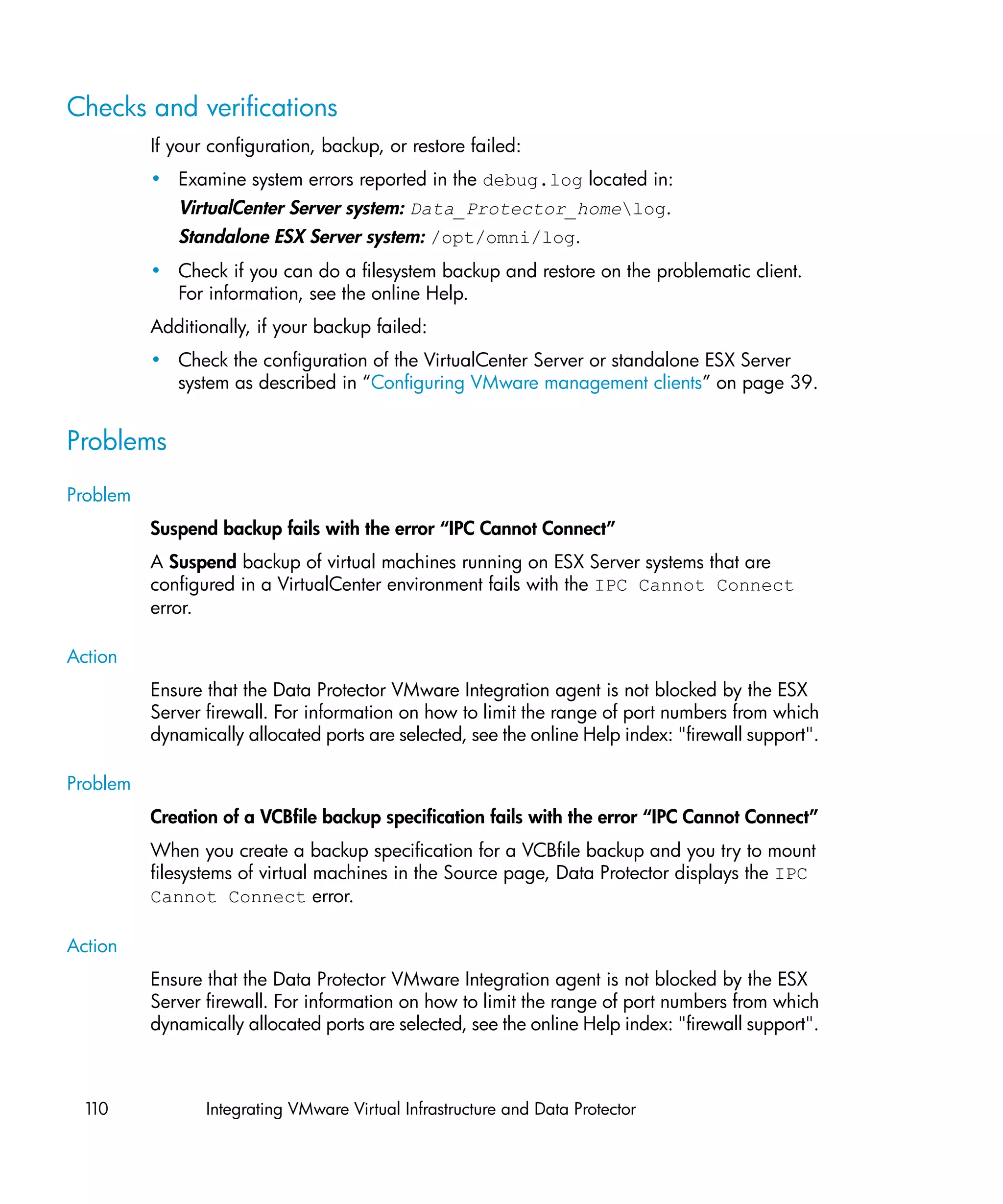Checks and verifications
          If your configuration, backup, or restore failed:
          • Examine system errors reported in the debug.log located in:
             VirtualCenter Server system: Data_Protector_homelog.
             Standalone ESX Server system: /opt/omni/log.
          • Check if you can do a filesystem backup and restore on the problematic client.
            For information, see the online Help.
          Additionally, if your backup failed:
          • Check the configuration of the VirtualCenter Server or standalone ESX Server
            system as described in “Configuring VMware management clients” on page 39.


Problems
Problem
          Suspend backup fails with the error “IPC Cannot Connect”
          A Suspend backup of virtual machines running on ESX Server systems that are
          configured in a VirtualCenter environment fails with the IPC Cannot Connect
          error.

Action
          Ensure that the Data Protector VMware Integration agent is not blocked by the ESX
          Server firewall. For information on how to limit the range of port numbers from which
          dynamically allocated ports are selected, see the online Help index: "firewall support".

Problem
          Creation of a VCBfile backup specification fails with the error “IPC Cannot Connect”
          When you create a backup specification for a VCBfile backup and you try to mount
          filesystems of virtual machines in the Source page, Data Protector displays the IPC
          Cannot Connect error.

Action
          Ensure that the Data Protector VMware Integration agent is not blocked by the ESX
          Server firewall. For information on how to limit the range of port numbers from which
          dynamically allocated ports are selected, see the online Help index: "firewall support".



 110             Integrating VMware Virtual Infrastructure and Data Protector
 