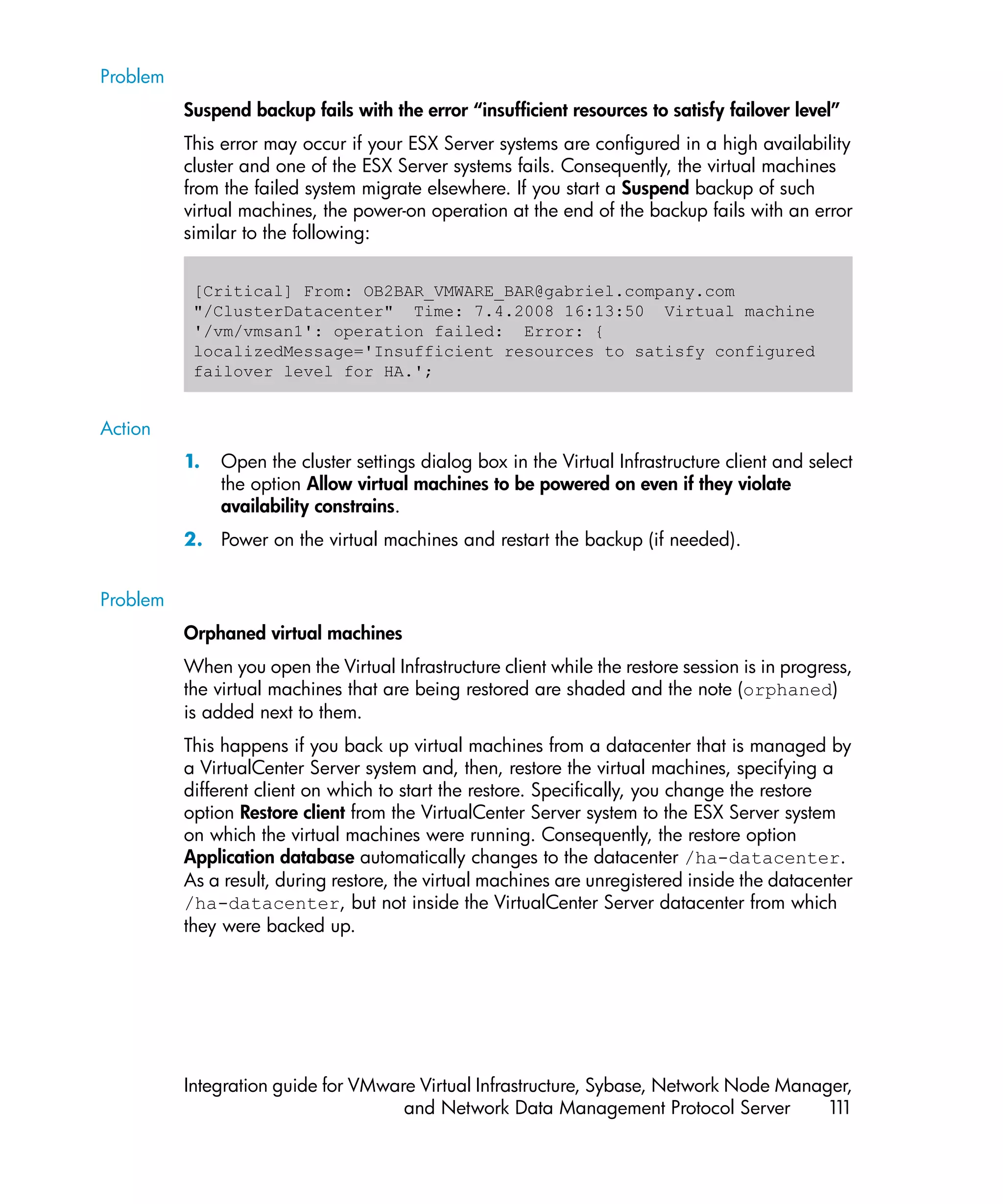 Problem
          Suspend backup fails with the error “insufficient resources to satisfy failover level”
          This error may occur if your ESX Server systems are configured in a high availability
          cluster and one of the ESX Server systems fails. Consequently, the virtual machines
          from the failed system migrate elsewhere. If you start a Suspend backup of such
          virtual machines, the power-on operation at the end of the backup fails with an error
          similar to the following:


           [Critical] From: OB2BAR_VMWARE_BAR@gabriel.company.com
           "/ClusterDatacenter" Time: 7.4.2008 16:13:50 Virtual machine
           '/vm/vmsan1': operation failed: Error: {
           localizedMessage='Insufficient resources to satisfy configured
           failover level for HA.';


Action
          1.   Open the cluster settings dialog box in the Virtual Infrastructure client and select
               the option Allow virtual machines to be powered on even if they violate
               availability constrains.
          2. Power on the virtual machines and restart the backup (if needed).


Problem
          Orphaned virtual machines
          When you open the Virtual Infrastructure client while the restore session is in progress,
          the virtual machines that are being restored are shaded and the note (orphaned)
          is added next to them.
          This happens if you back up virtual machines from a datacenter that is managed by
          a VirtualCenter Server system and, then, restore the virtual machines, specifying a
          different client on which to start the restore. Specifically, you change the restore
          option Restore client from the VirtualCenter Server system to the ESX Server system
          on which the virtual machines were running. Consequently, the restore option
          Application database automatically changes to the datacenter /ha-datacenter.
          As a result, during restore, the virtual machines are unregistered inside the datacenter
          /ha-datacenter, but not inside the VirtualCenter Server datacenter from which
          they were backed up.




          Integration guide for VMware Virtual Infrastructure, Sybase, Network Node Manager,
                                     and Network Data Management Protocol Server         11
                                                                                          1
 