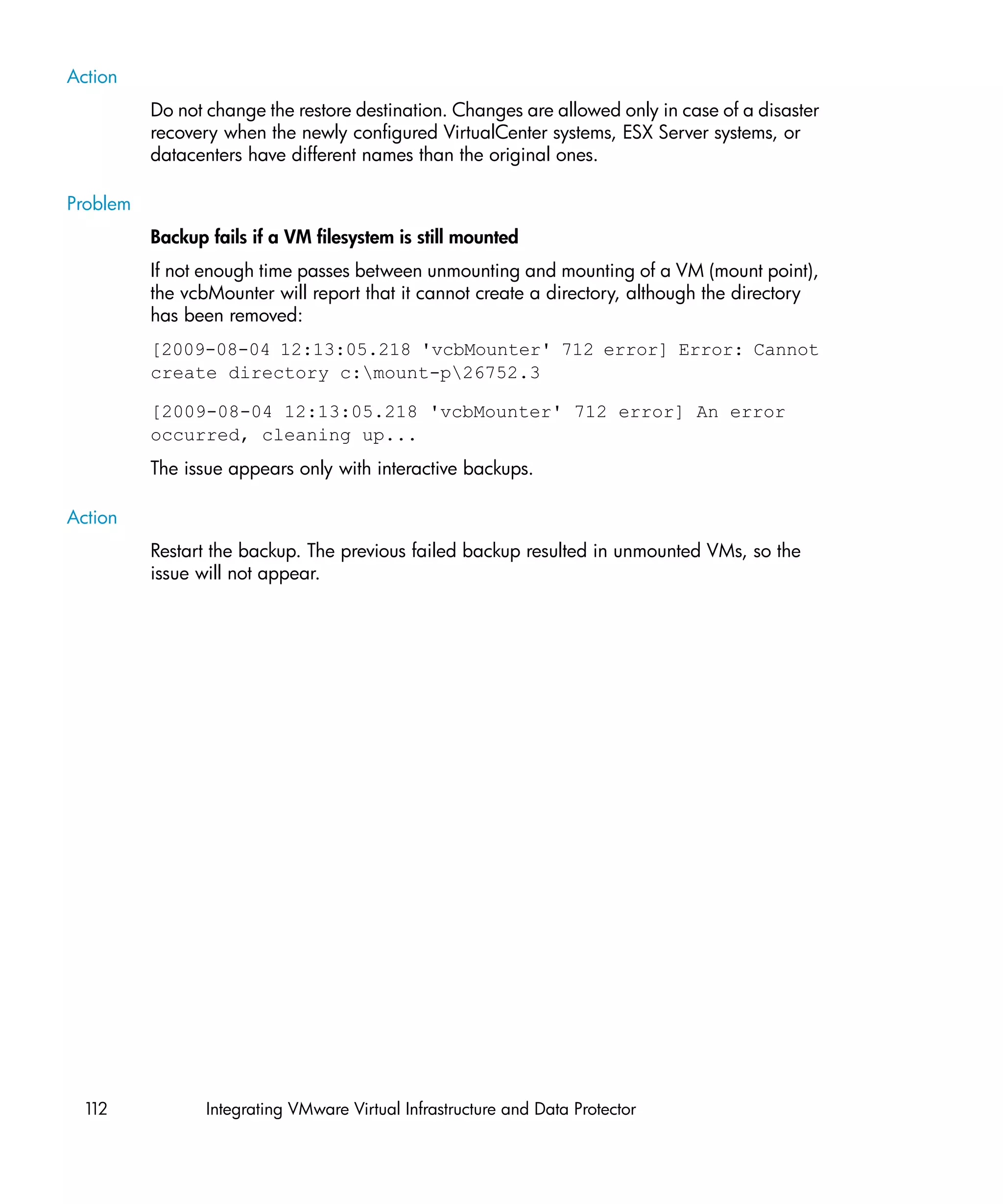 Action
          Do not change the restore destination. Changes are allowed only in case of a disaster
          recovery when the newly configured VirtualCenter systems, ESX Server systems, or
          datacenters have different names than the original ones.

Problem
          Backup fails if a VM filesystem is still mounted
          If not enough time passes between unmounting and mounting of a VM (mount point),
          the vcbMounter will report that it cannot create a directory, although the directory
          has been removed:
          [2009-08-04 12:13:05.218 'vcbMounter' 712 error] Error: Cannot
          create directory c:mount-p26752.3
          nl




          [2009-08-04 12:13:05.218 'vcbMounter' 712 error] An error
          occurred, cleaning up...
          The issue appears only with interactive backups.

Action
          Restart the backup. The previous failed backup resulted in unmounted VMs, so the
          issue will not appear.




 112             Integrating VMware Virtual Infrastructure and Data Protector
 