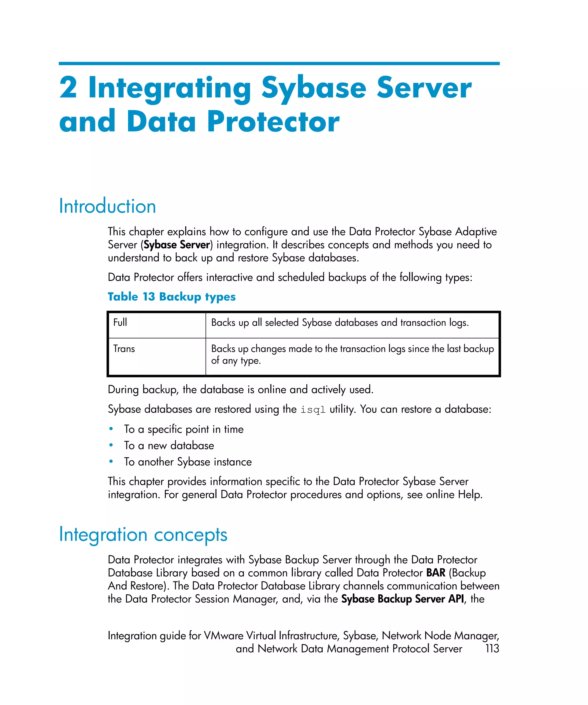 2 Integrating Sybase Server
and Data Protector

Introduction
      This chapter explains how to configure and use the Data Protector Sybase Adaptive
      Server (Sybase Server) integration. It describes concepts and methods you need to
      understand to back up and restore Sybase databases.
      Data Protector offers interactive and scheduled backups of the following types:
      Table 13 Backup types

       Full                 Backs up all selected Sybase databases and transaction logs.

       Trans                Backs up changes made to the transaction logs since the last backup
                            of any type.


      During backup, the database is online and actively used.
      Sybase databases are restored using the isql utility. You can restore a database:
      • To a specific point in time
      • To a new database
      • To another Sybase instance
      This chapter provides information specific to the Data Protector Sybase Server
      integration. For general Data Protector procedures and options, see online Help.


Integration concepts
      Data Protector integrates with Sybase Backup Server through the Data Protector
      Database Library based on a common library called Data Protector BAR (Backup
      And Restore). The Data Protector Database Library channels communication between
      the Data Protector Session Manager, and, via the Sybase Backup Server API, the


      Integration guide for VMware Virtual Infrastructure, Sybase, Network Node Manager,
                                and Network Data Management Protocol Server         113
 