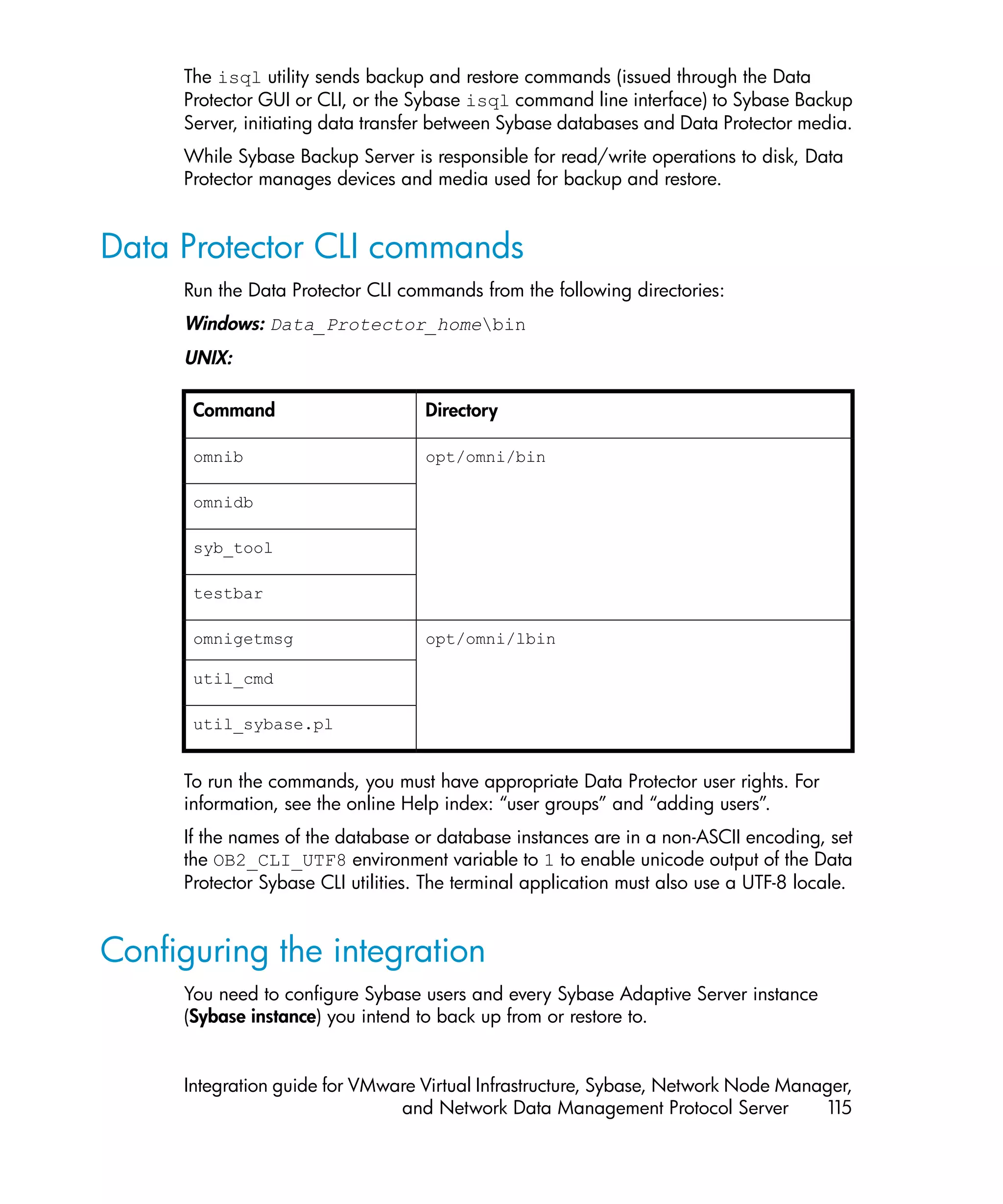 The isql utility sends backup and restore commands (issued through the Data
     Protector GUI or CLI, or the Sybase isql command line interface) to Sybase Backup
     Server, initiating data transfer between Sybase databases and Data Protector media.
     While Sybase Backup Server is responsible for read/write operations to disk, Data
     Protector manages devices and media used for backup and restore.


Data Protector CLI commands
     Run the Data Protector CLI commands from the following directories:
     Windows: Data_Protector_homebin
     UNIX:

      Command                       Directory

      omnib                         opt/omni/bin

      omnidb

      syb_tool

      testbar

      omnigetmsg                    opt/omni/lbin

      util_cmd

      util_sybase.pl


     To run the commands, you must have appropriate Data Protector user rights. For
     information, see the online Help index: “user groups” and “adding users”.
     If the names of the database or database instances are in a non-ASCII encoding, set
     the OB2_CLI_UTF8 environment variable to 1 to enable unicode output of the Data
     Protector Sybase CLI utilities. The terminal application must also use a UTF-8 locale.


Configuring the integration
     You need to configure Sybase users and every Sybase Adaptive Server instance
     (Sybase instance) you intend to back up from or restore to.


     Integration guide for VMware Virtual Infrastructure, Sybase, Network Node Manager,
                               and Network Data Management Protocol Server         115
 