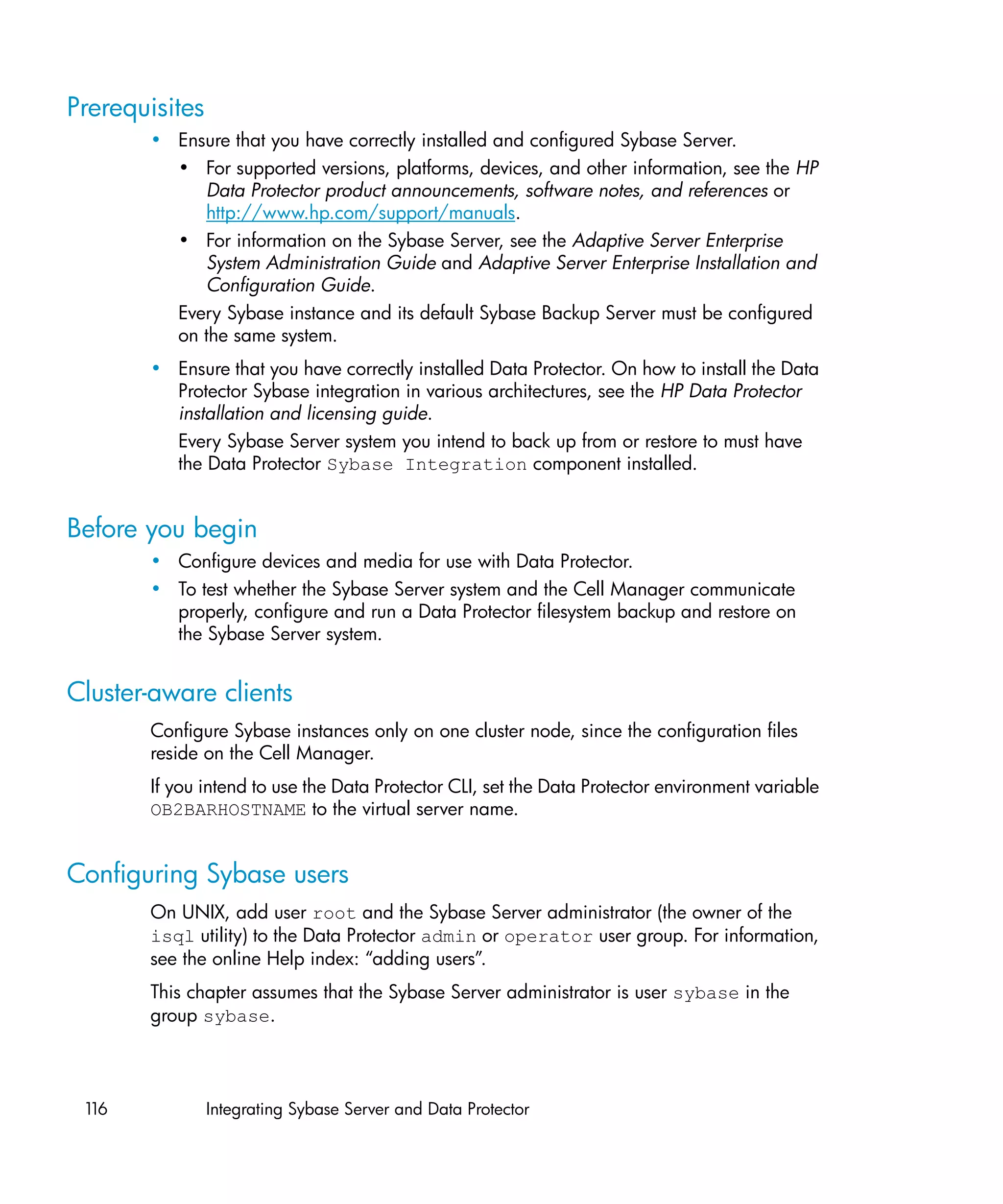 Prerequisites
       • Ensure that you have correctly installed and configured Sybase Server.
         • For supported versions, platforms, devices, and other information, see the HP
            Data Protector product announcements, software notes, and references or
            http://www.hp.com/support/manuals.
         • For information on the Sybase Server, see the Adaptive Server Enterprise
            System Administration Guide and Adaptive Server Enterprise Installation and
            Configuration Guide.
         Every Sybase instance and its default Sybase Backup Server must be configured
         on the same system.
       • Ensure that you have correctly installed Data Protector. On how to install the Data
         Protector Sybase integration in various architectures, see the HP Data Protector
         installation and licensing guide.
         Every Sybase Server system you intend to back up from or restore to must have
         the Data Protector Sybase Integration component installed.


Before you begin
       • Configure devices and media for use with Data Protector.
       • To test whether the Sybase Server system and the Cell Manager communicate
         properly, configure and run a Data Protector filesystem backup and restore on
         the Sybase Server system.


Cluster-aware clients
       Configure Sybase instances only on one cluster node, since the configuration files
       reside on the Cell Manager.
       If you intend to use the Data Protector CLI, set the Data Protector environment variable
       OB2BARHOSTNAME to the virtual server name.


Configuring Sybase users
       On UNIX, add user root and the Sybase Server administrator (the owner of the
       isql utility) to the Data Protector admin or operator user group. For information,
       see the online Help index: “adding users”.
       This chapter assumes that the Sybase Server administrator is user sybase in the
       group sybase.




 116            Integrating Sybase Server and Data Protector
 