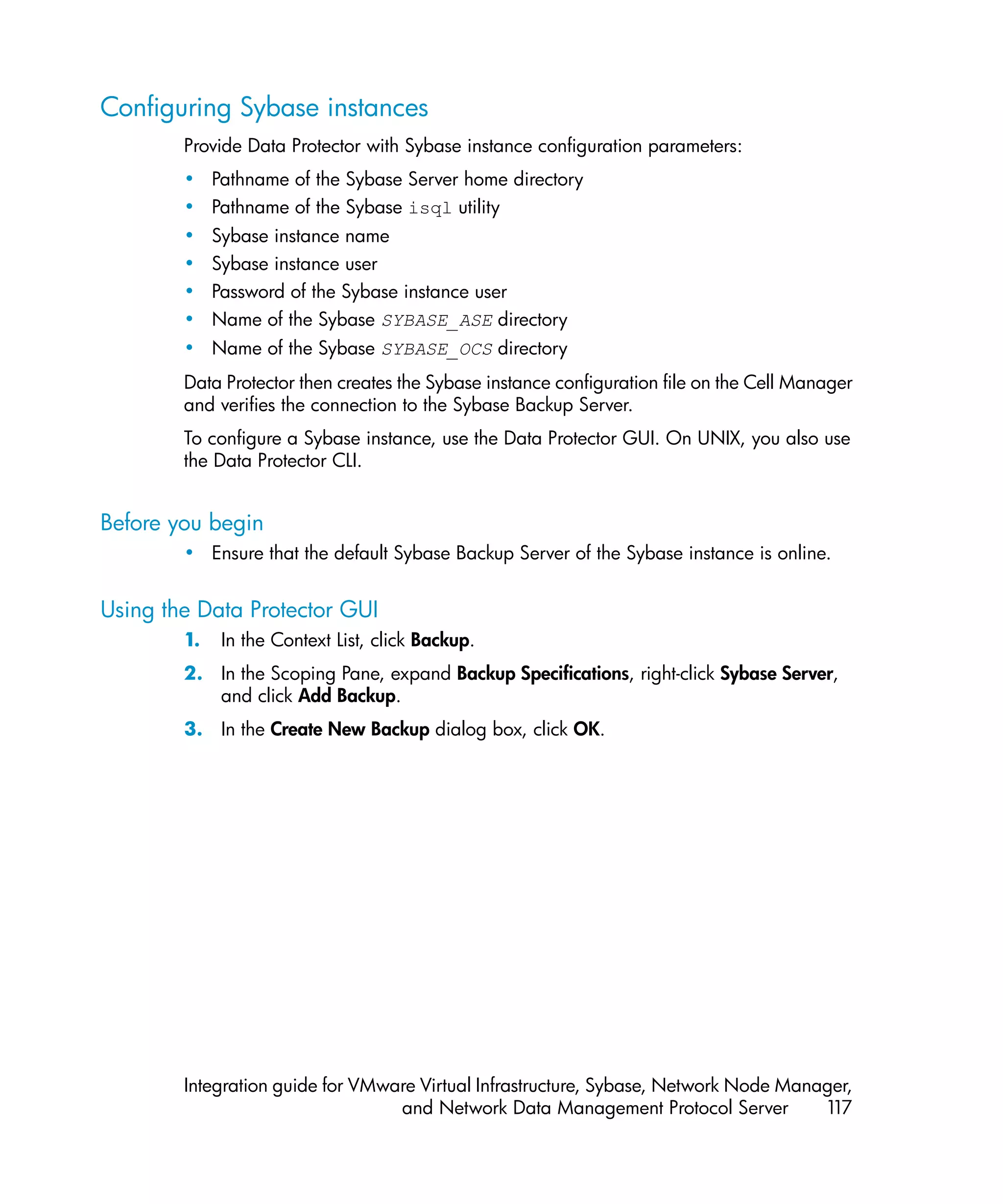 Configuring Sybase instances
        Provide Data Protector with Sybase instance configuration parameters:
        • Pathname of the Sybase Server home directory
        • Pathname of the Sybase isql utility
        • Sybase instance name
        • Sybase instance user
        • Password of the Sybase instance user
        • Name of the Sybase SYBASE_ASE directory
        • Name of the Sybase SYBASE_OCS directory
        Data Protector then creates the Sybase instance configuration file on the Cell Manager
        and verifies the connection to the Sybase Backup Server.
        To configure a Sybase instance, use the Data Protector GUI. On UNIX, you also use
        the Data Protector CLI.


Before you begin
        • Ensure that the default Sybase Backup Server of the Sybase instance is online.


Using the Data Protector GUI
        1.   In the Context List, click Backup.
        2. In the Scoping Pane, expand Backup Specifications, right-click Sybase Server,
           and click Add Backup.
        3. In the Create New Backup dialog box, click OK.




        Integration guide for VMware Virtual Infrastructure, Sybase, Network Node Manager,
                                  and Network Data Management Protocol Server         117
 