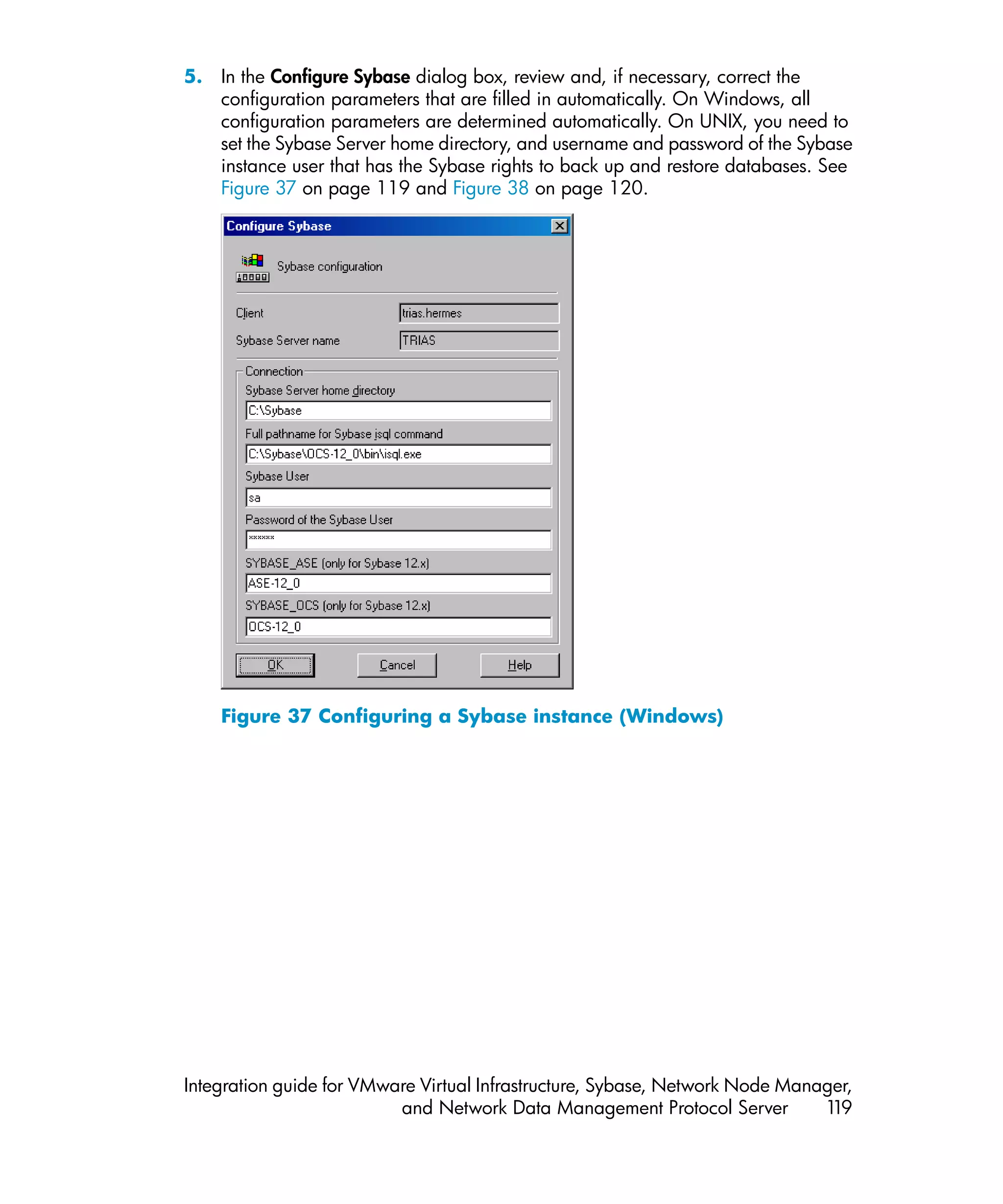 5. In the Configure Sybase dialog box, review and, if necessary, correct the
   configuration parameters that are filled in automatically. On Windows, all
   configuration parameters are determined automatically. On UNIX, you need to
   set the Sybase Server home directory, and username and password of the Sybase
   instance user that has the Sybase rights to back up and restore databases. See
   Figure 37 on page 119 and Figure 38 on page 120.




    Figure 37 Configuring a Sybase instance (Windows)




Integration guide for VMware Virtual Infrastructure, Sybase, Network Node Manager,
                          and Network Data Management Protocol Server         119
 