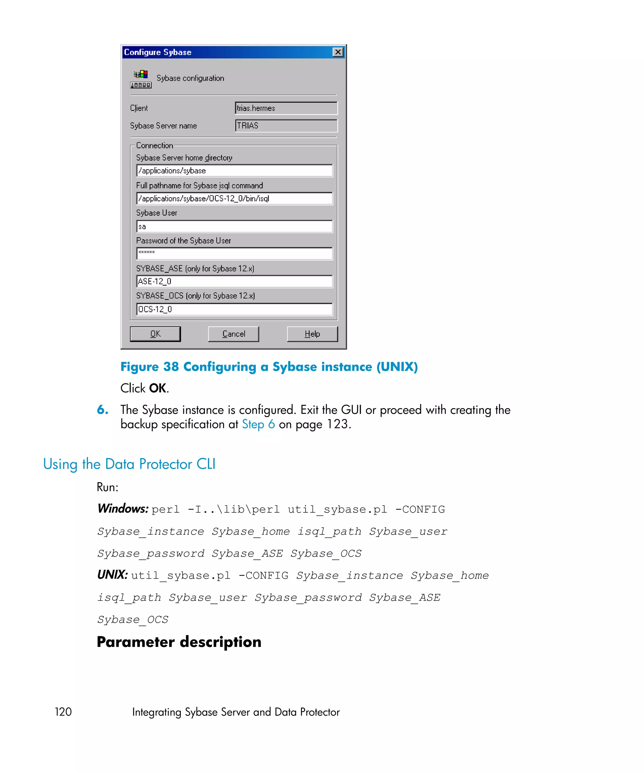 Figure 38 Configuring a Sybase instance (UNIX)
               Click OK.
        6. The Sybase instance is configured. Exit the GUI or proceed with creating the
           backup specification at Step 6 on page 123.


Using the Data Protector CLI
        Run:
        Windows: perl -I..libperl util_sybase.pl -CONFIG
        Sybase_instance Sybase_home isql_path Sybase_user
        Sybase_password Sybase_ASE Sybase_OCS
        UNIX: util_sybase.pl -CONFIG Sybase_instance Sybase_home
        isql_path Sybase_user Sybase_password Sybase_ASE
        Sybase_OCS

        Parameter description



 120             Integrating Sybase Server and Data Protector
 