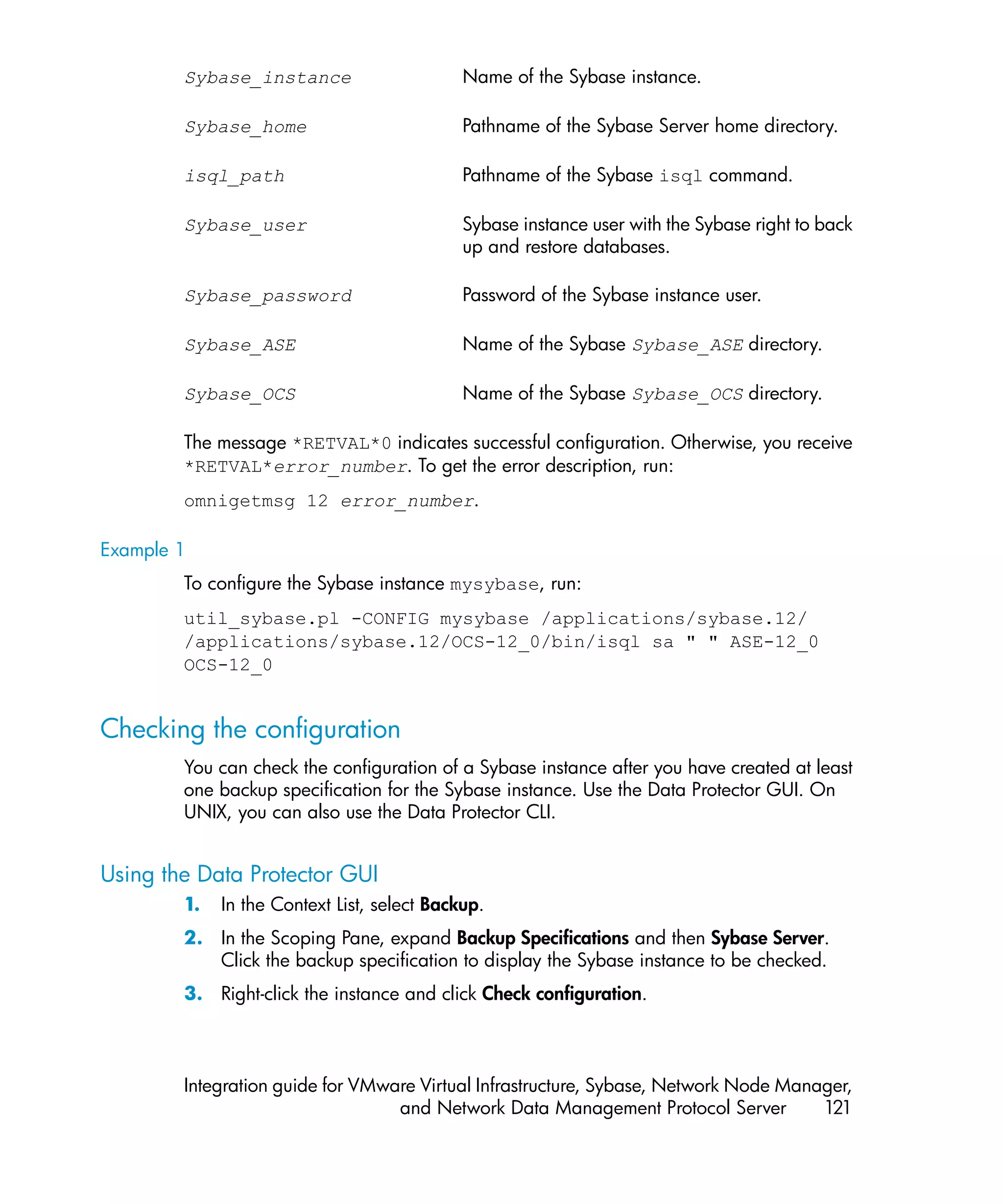 Sybase_instance                      Name of the Sybase instance.

        Sybase_home                          Pathname of the Sybase Server home directory.

        isql_path                            Pathname of the Sybase isql command.

        Sybase_user                          Sybase instance user with the Sybase right to back
                                             up and restore databases.

        Sybase_password                      Password of the Sybase instance user.

        Sybase_ASE                           Name of the Sybase Sybase_ASE directory.

        Sybase_OCS                           Name of the Sybase Sybase_OCS directory.

        The message *RETVAL*0 indicates successful configuration. Otherwise, you receive
        *RETVAL*error_number. To get the error description, run:
        omnigetmsg 12 error_number.

Example 1
        To configure the Sybase instance mysybase, run:
        util_sybase.pl -CONFIG mysybase /applications/sybase.12/
        /applications/sybase.12/OCS-12_0/bin/isql sa " " ASE-12_0
        OCS-12_0


Checking the configuration
        You can check the configuration of a Sybase instance after you have created at least
        one backup specification for the Sybase instance. Use the Data Protector GUI. On
        UNIX, you can also use the Data Protector CLI.


Using the Data Protector GUI
        1.   In the Context List, select Backup.
        2. In the Scoping Pane, expand Backup Specifications and then Sybase Server.
           Click the backup specification to display the Sybase instance to be checked.
        3. Right-click the instance and click Check configuration.



        Integration guide for VMware Virtual Infrastructure, Sybase, Network Node Manager,
                                  and Network Data Management Protocol Server         121
 