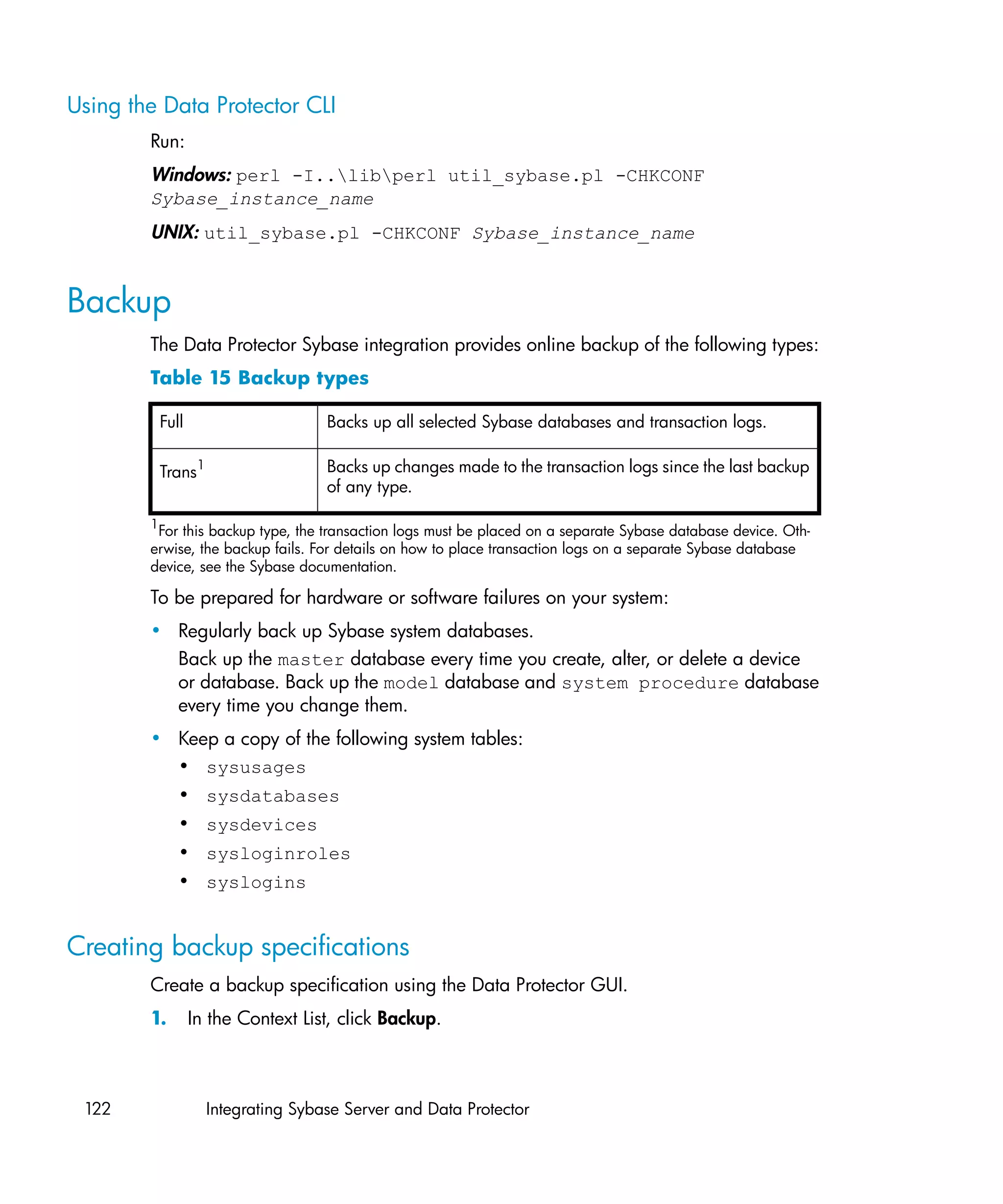 Using the Data Protector CLI
        Run:
        Windows: perl -I..libperl util_sybase.pl -CHKCONF
        Sybase_instance_name
        UNIX: util_sybase.pl -CHKCONF Sybase_instance_name


Backup
        The Data Protector Sybase integration provides online backup of the following types:
        Table 15 Backup types

            Full                     Backs up all selected Sybase databases and transaction logs.

            Trans1                   Backs up changes made to the transaction logs since the last backup
                                     of any type.

        1
         For this backup type, the transaction logs must be placed on a separate Sybase database device. Oth-
        erwise, the backup fails. For details on how to place transaction logs on a separate Sybase database
        device, see the Sybase documentation.

        To be prepared for hardware or software failures on your system:
        • Regularly back up Sybase system databases.
          Back up the master database every time you create, alter, or delete a device
          or database. Back up the model database and system procedure database
          every time you change them.
        • Keep a copy of the following system tables:
          • sysusages
               • sysdatabases
               • sysdevices
               • sysloginroles
               • syslogins


Creating backup specifications
        Create a backup specification using the Data Protector GUI.
        1.         In the Context List, click Backup.



 122                 Integrating Sybase Server and Data Protector
 