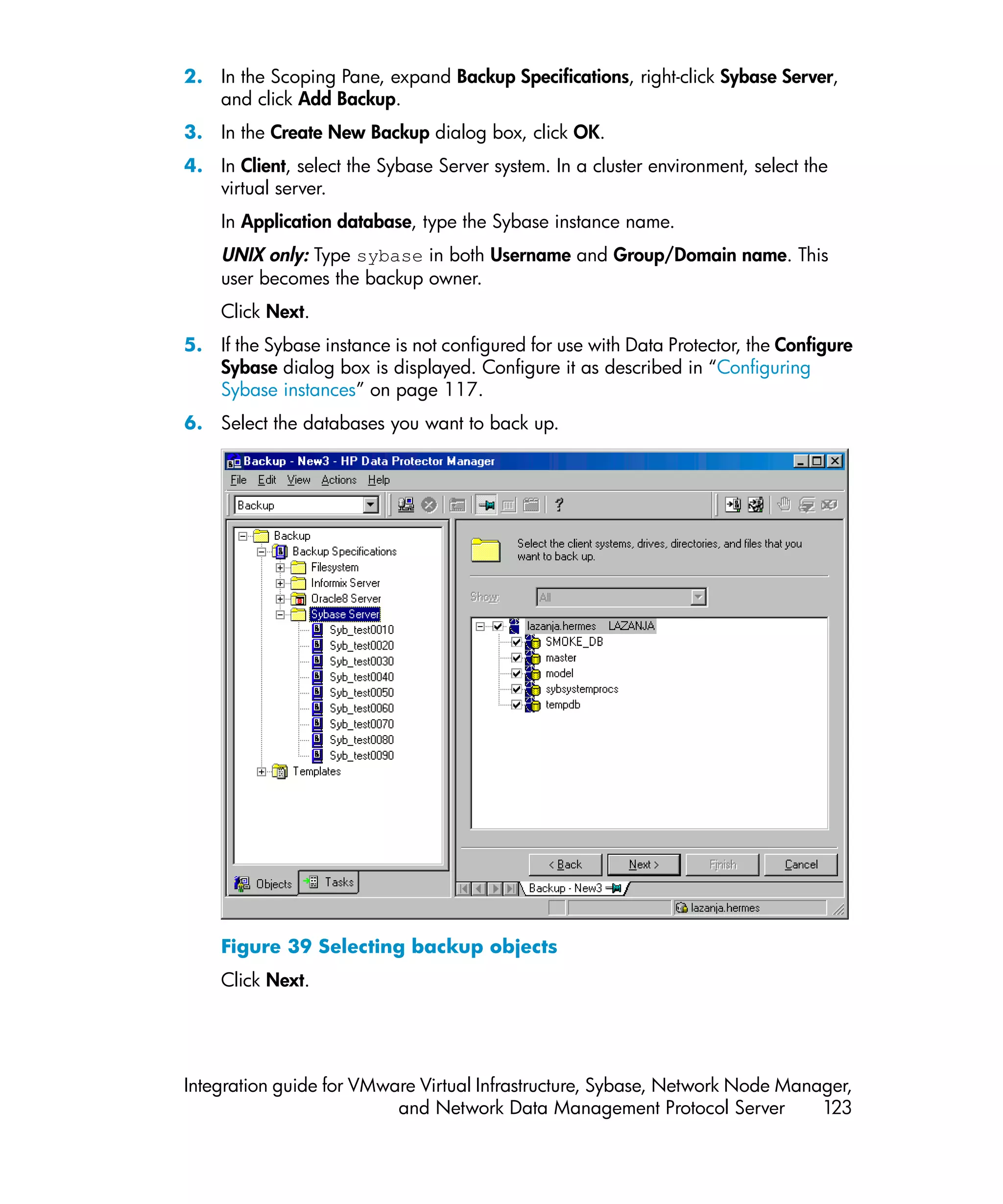2. In the Scoping Pane, expand Backup Specifications, right-click Sybase Server,
   and click Add Backup.
3. In the Create New Backup dialog box, click OK.
4. In Client, select the Sybase Server system. In a cluster environment, select the
   virtual server.
    In Application database, type the Sybase instance name.
    UNIX only: Type sybase in both Username and Group/Domain name. This
    user becomes the backup owner.
    Click Next.
5. If the Sybase instance is not configured for use with Data Protector, the Configure
   Sybase dialog box is displayed. Configure it as described in “Configuring
   Sybase instances” on page 117.
6. Select the databases you want to back up.




    Figure 39 Selecting backup objects
    Click Next.




Integration guide for VMware Virtual Infrastructure, Sybase, Network Node Manager,
                          and Network Data Management Protocol Server         123
 
