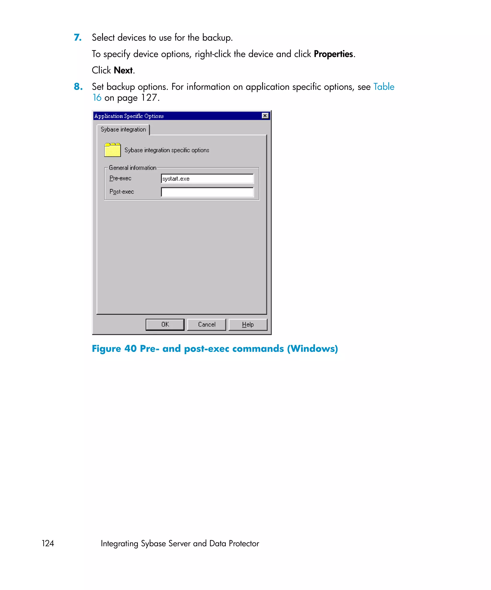 7.   Select devices to use for the backup.
           To specify device options, right-click the device and click Properties.
           Click Next.
      8. Set backup options. For information on application specific options, see Table
         16 on page 127.




           Figure 40 Pre- and post-exec commands (Windows)




124          Integrating Sybase Server and Data Protector
 