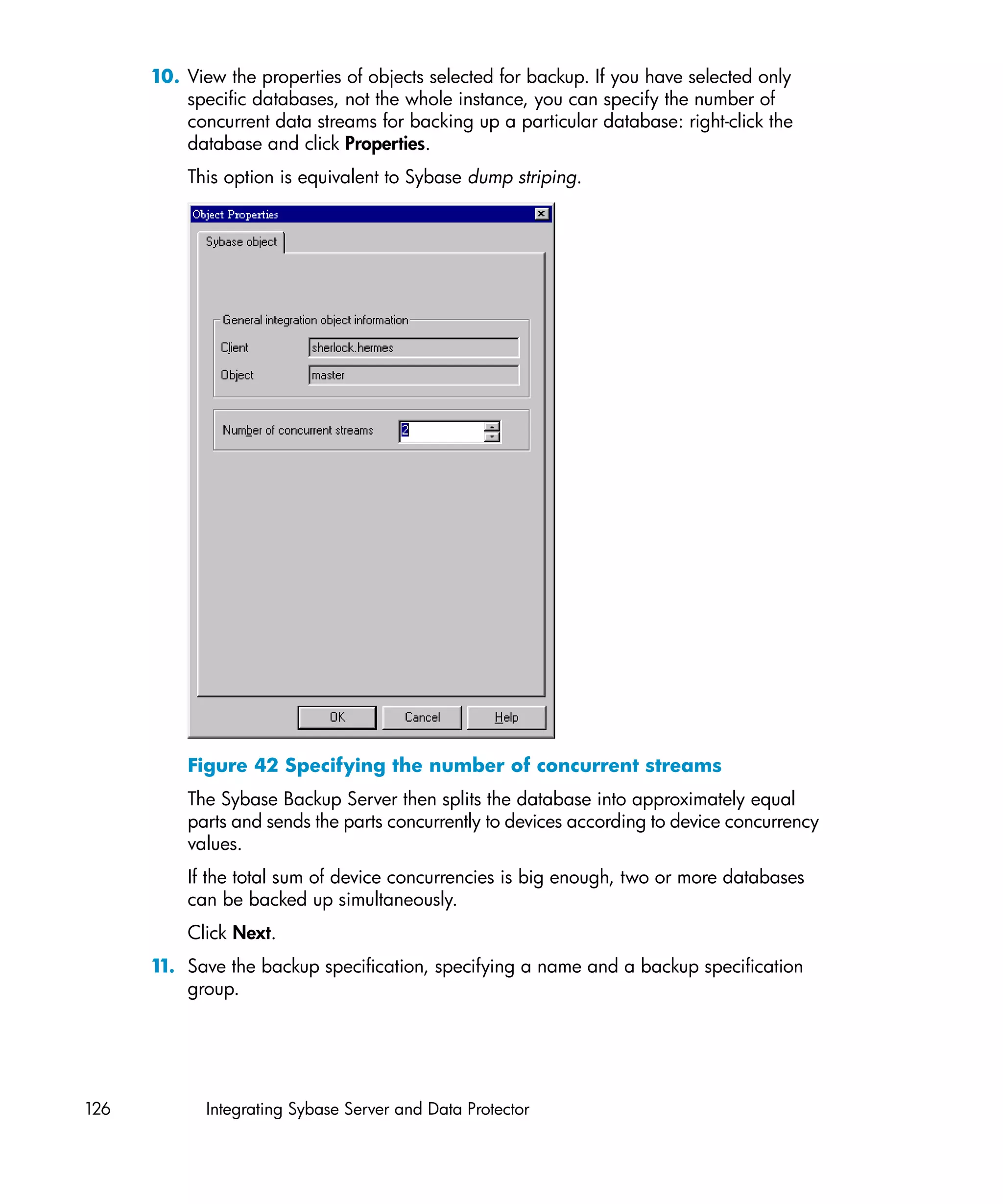 10. View the properties of objects selected for backup. If you have selected only
          specific databases, not the whole instance, you can specify the number of
          concurrent data streams for backing up a particular database: right-click the
          database and click Properties.
          This option is equivalent to Sybase dump striping.




          Figure 42 Specifying the number of concurrent streams
          The Sybase Backup Server then splits the database into approximately equal
          parts and sends the parts concurrently to devices according to device concurrency
          values.
          If the total sum of device concurrencies is big enough, two or more databases
          can be backed up simultaneously.
          Click Next.
      1 Save the backup specification, specifying a name and a backup specification
       1.
          group.




126          Integrating Sybase Server and Data Protector
 