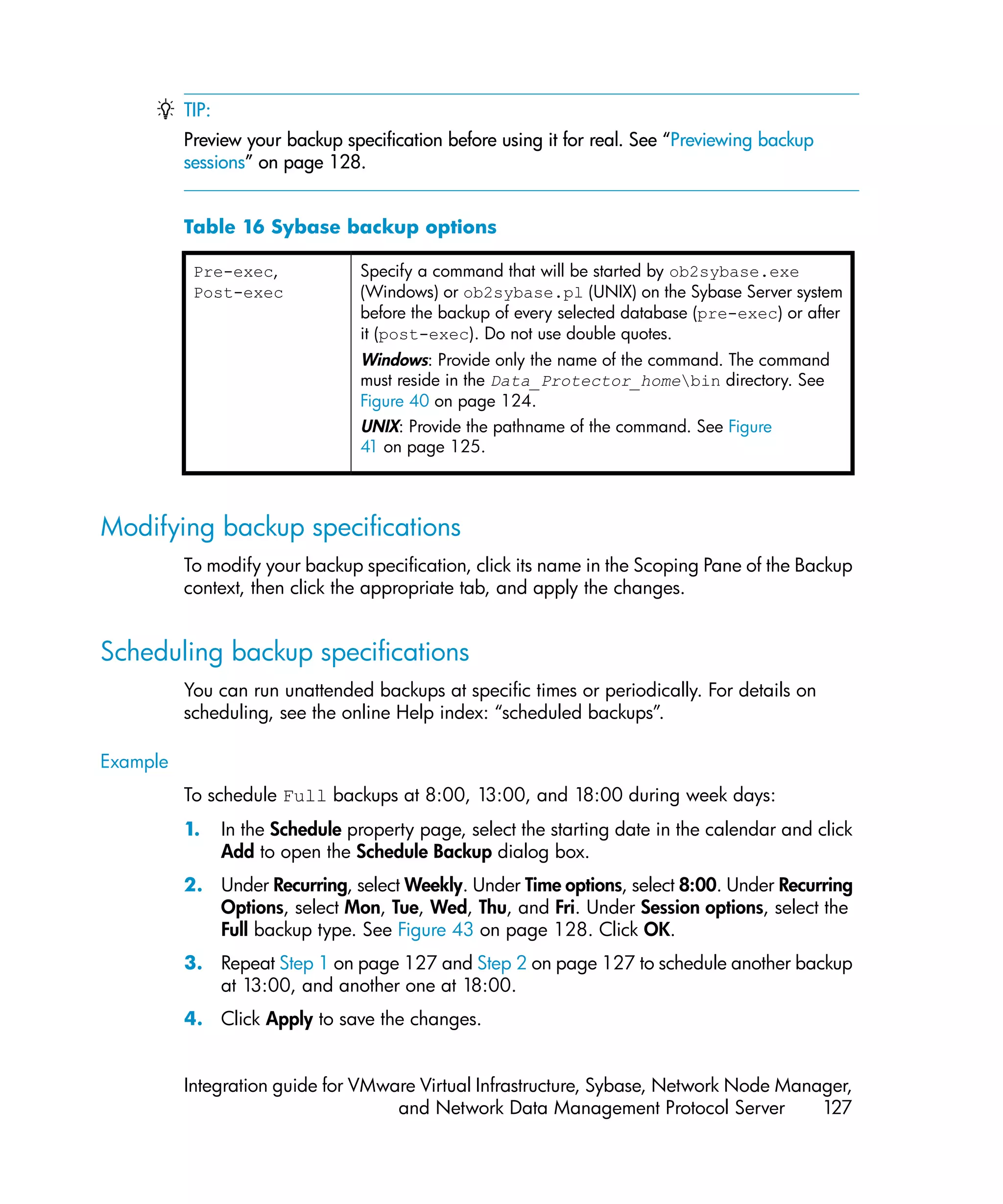 TIP:
          Preview your backup specification before using it for real. See “Previewing backup
          sessions” on page 128.


          Table 16 Sybase backup options

           Pre-exec,              Specify a command that will be started by ob2sybase.exe
           Post-exec              (Windows) or ob2sybase.pl (UNIX) on the Sybase Server system
                                  before the backup of every selected database (pre-exec) or after
                                  it (post-exec). Do not use double quotes.
                                  Windows: Provide only the name of the command. The command
                                  must reside in the Data_Protector_homebin directory. See
                                  Figure 40 on page 124.
                                  UNIX: Provide the pathname of the command. See Figure
                                  41 on page 125.



Modifying backup specifications
          To modify your backup specification, click its name in the Scoping Pane of the Backup
          context, then click the appropriate tab, and apply the changes.


Scheduling backup specifications
          You can run unattended backups at specific times or periodically. For details on
          scheduling, see the online Help index: “scheduled backups”.

Example
          To schedule Full backups at 8:00, 13:00, and 18:00 during week days:
          1.     In the Schedule property page, select the starting date in the calendar and click
                 Add to open the Schedule Backup dialog box.
          2. Under Recurring, select Weekly. Under Time options, select 8:00. Under Recurring
             Options, select Mon, Tue, Wed, Thu, and Fri. Under Session options, select the
             Full backup type. See Figure 43 on page 128. Click OK.
          3. Repeat Step 1 on page 127 and Step 2 on page 127 to schedule another backup
             at 13:00, and another one at 18:00.
          4. Click Apply to save the changes.


          Integration guide for VMware Virtual Infrastructure, Sybase, Network Node Manager,
                                    and Network Data Management Protocol Server         127
 