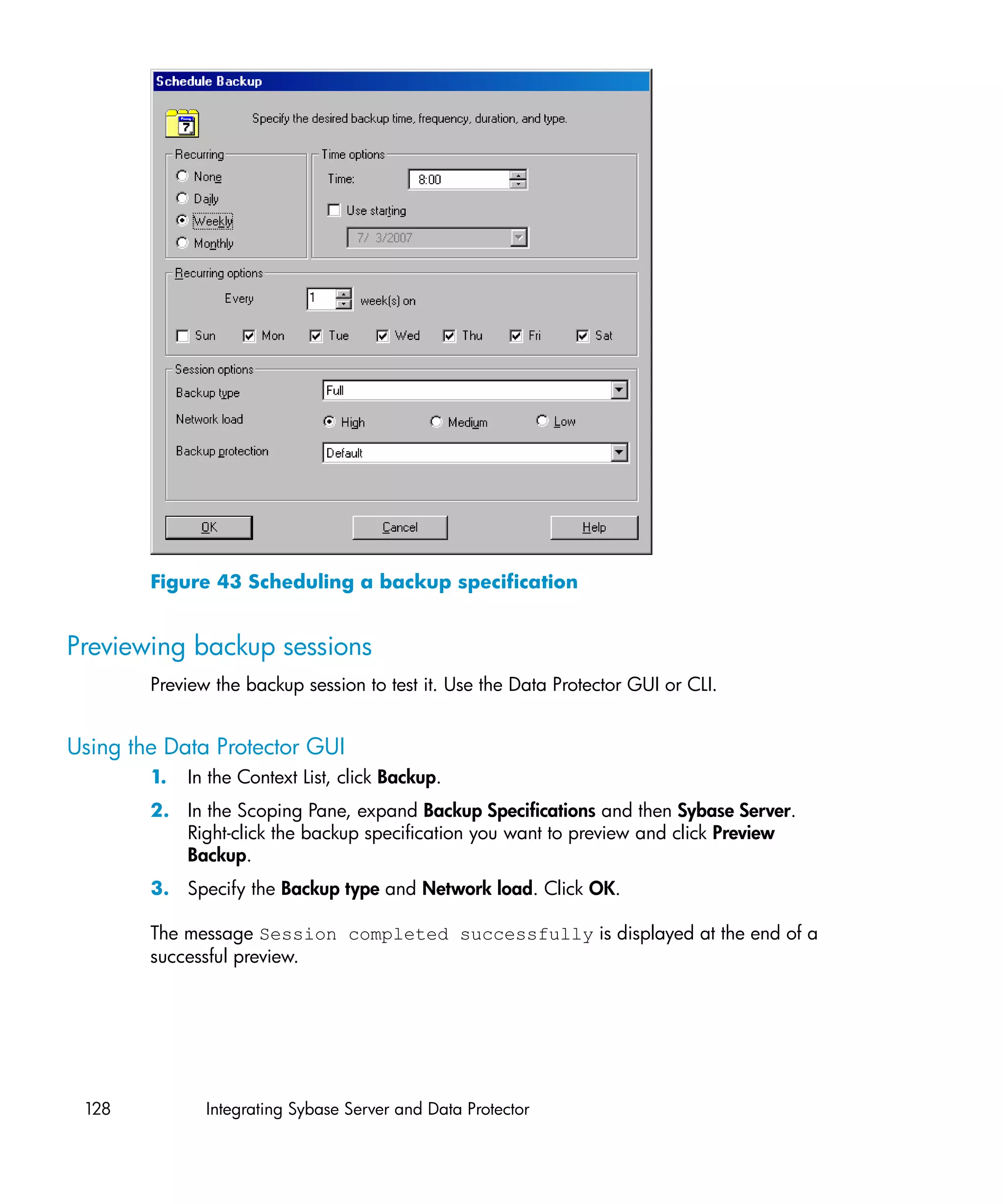 Figure 43 Scheduling a backup specification


Previewing backup sessions
        Preview the backup session to test it. Use the Data Protector GUI or CLI.


Using the Data Protector GUI
        1.   In the Context List, click Backup.
        2. In the Scoping Pane, expand Backup Specifications and then Sybase Server.
           Right-click the backup specification you want to preview and click Preview
           Backup.
        3. Specify the Backup type and Network load. Click OK.

        The message Session completed successfully is displayed at the end of a
        successful preview.




 128           Integrating Sybase Server and Data Protector
 
