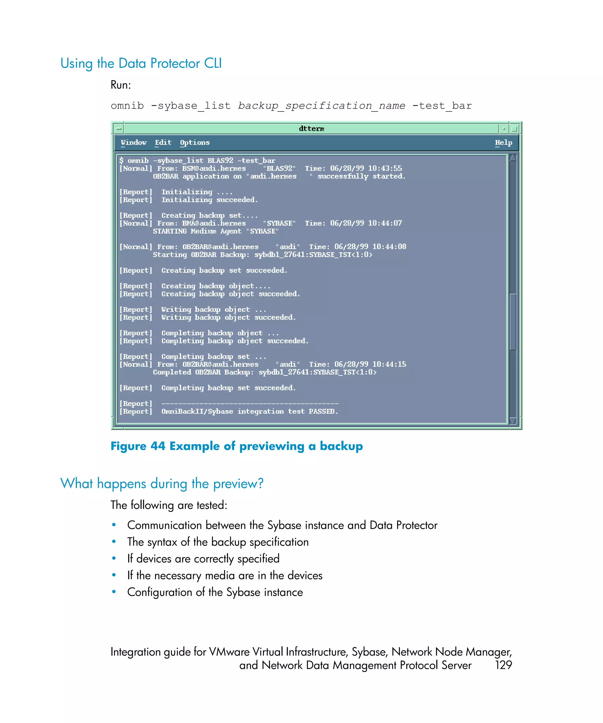 Using the Data Protector CLI
        Run:
        omnib -sybase_list backup_specification_name -test_bar




        Figure 44 Example of previewing a backup


What happens during the preview?
        The following are tested:
        •   Communication between the Sybase instance and Data Protector
        •   The syntax of the backup specification
        •   If devices are correctly specified
        •   If the necessary media are in the devices
        •   Configuration of the Sybase instance




        Integration guide for VMware Virtual Infrastructure, Sybase, Network Node Manager,
                                  and Network Data Management Protocol Server         129
 