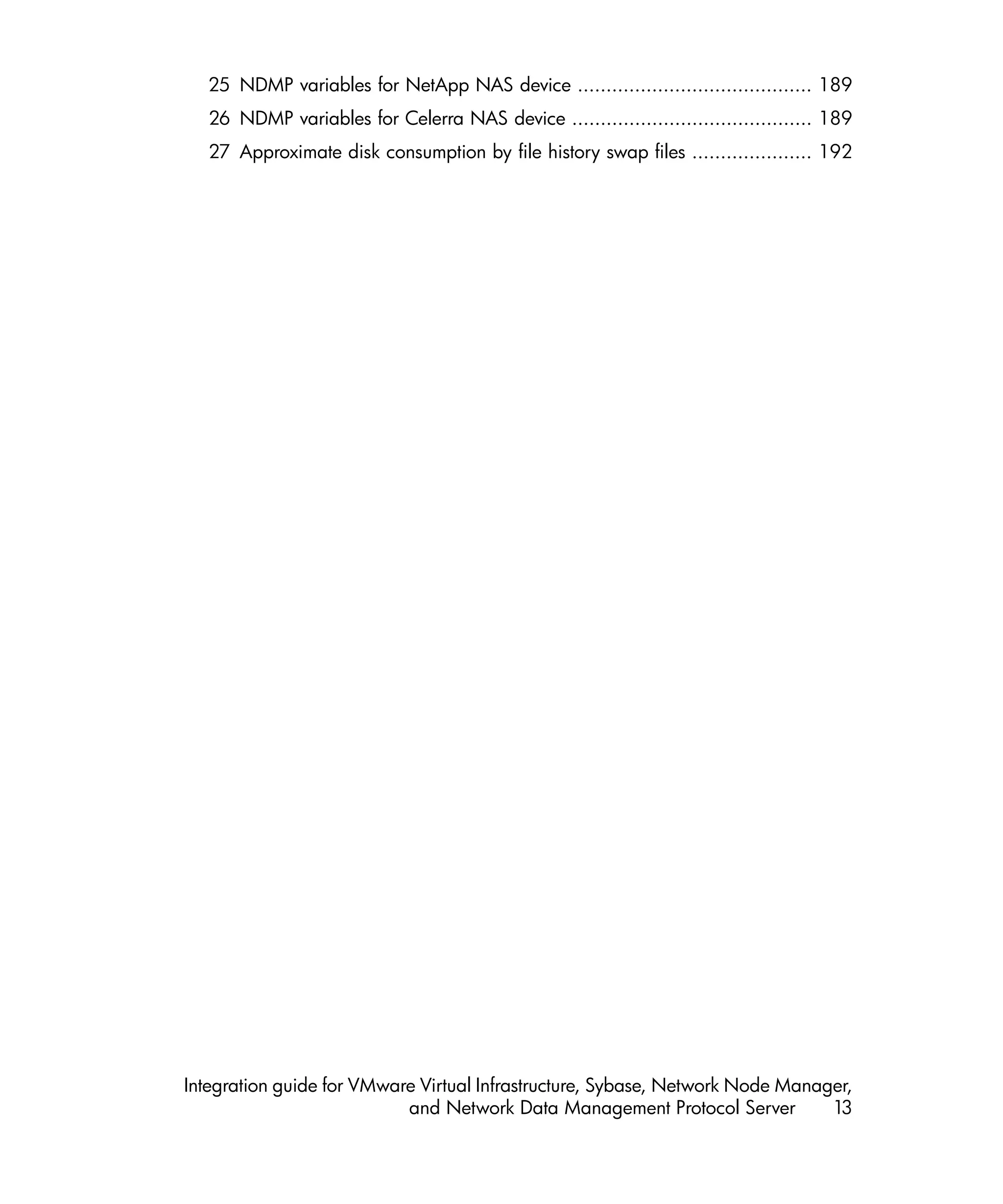 25 NDMP variables for NetApp NAS device ......................................... 189
   26 NDMP variables for Celerra NAS device .......................................... 189
   27 Approximate disk consumption by file history swap files ..................... 192




Integration guide for VMware Virtual Infrastructure, Sybase, Network Node Manager,
                           and Network Data Management Protocol Server         13
 
