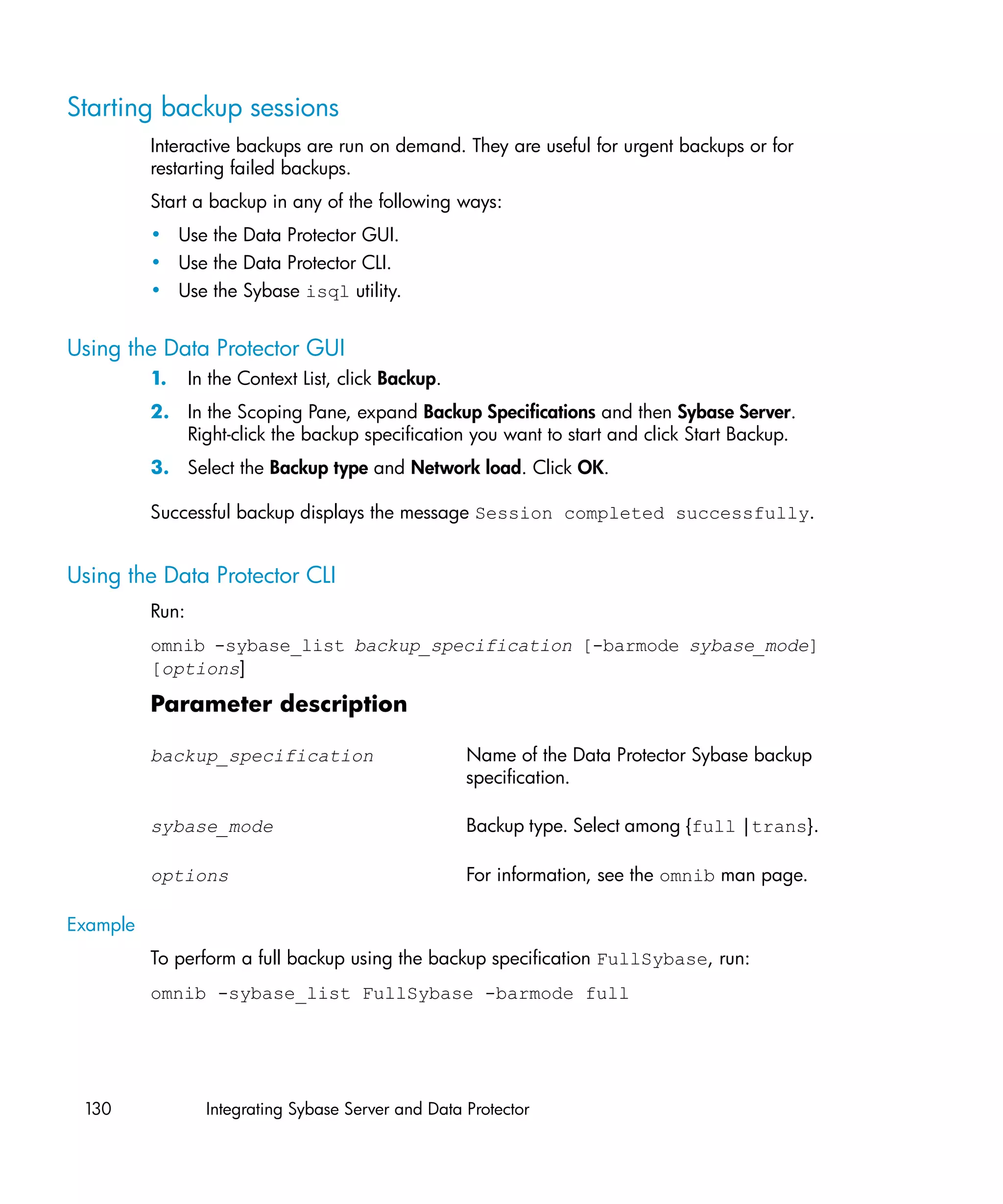 Starting backup sessions
          Interactive backups are run on demand. They are useful for urgent backups or for
          restarting failed backups.
          Start a backup in any of the following ways:
          • Use the Data Protector GUI.
          • Use the Data Protector CLI.
          • Use the Sybase isql utility.


Using the Data Protector GUI
          1.     In the Context List, click Backup.
          2. In the Scoping Pane, expand Backup Specifications and then Sybase Server.
             Right-click the backup specification you want to start and click Start Backup.
          3. Select the Backup type and Network load. Click OK.

          Successful backup displays the message Session completed successfully.


Using the Data Protector CLI
          Run:
          omnib -sybase_list backup_specification [-barmode sybase_mode]
          [options]

          Parameter description

          backup_specification                        Name of the Data Protector Sybase backup
                                                      specification.

          sybase_mode                                 Backup type. Select among {full |trans}.

          options                                     For information, see the omnib man page.

Example
          To perform a full backup using the backup specification FullSybase, run:
          omnib -sybase_list FullSybase -barmode full




 130               Integrating Sybase Server and Data Protector
 