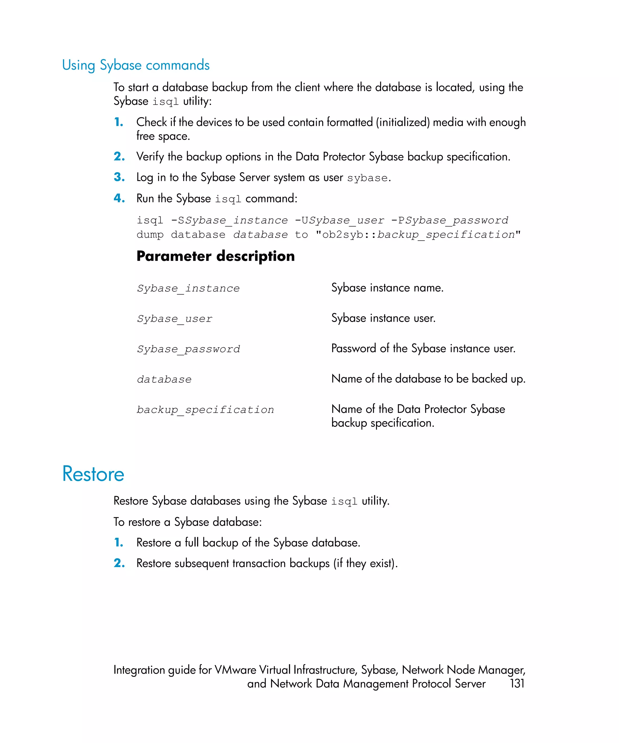 Using Sybase commands
       To start a database backup from the client where the database is located, using the
       Sybase isql utility:
       1.   Check if the devices to be used contain formatted (initialized) media with enough
            free space.
       2. Verify the backup options in the Data Protector Sybase backup specification.
       3. Log in to the Sybase Server system as user sybase.
       4. Run the Sybase isql command:
            isql -SSybase_instance -USybase_user -PSybase_password
            dump database database to "ob2syb::backup_specification"

            Parameter description

            Sybase_instance                         Sybase instance name.

            Sybase_user                             Sybase instance user.

            Sybase_password                         Password of the Sybase instance user.

            database                                Name of the database to be backed up.

            backup_specification                    Name of the Data Protector Sybase
                                                    backup specification.



Restore
       Restore Sybase databases using the Sybase isql utility.
       To restore a Sybase database:
       1.   Restore a full backup of the Sybase database.
       2. Restore subsequent transaction backups (if they exist).




       Integration guide for VMware Virtual Infrastructure, Sybase, Network Node Manager,
                                 and Network Data Management Protocol Server         131
 