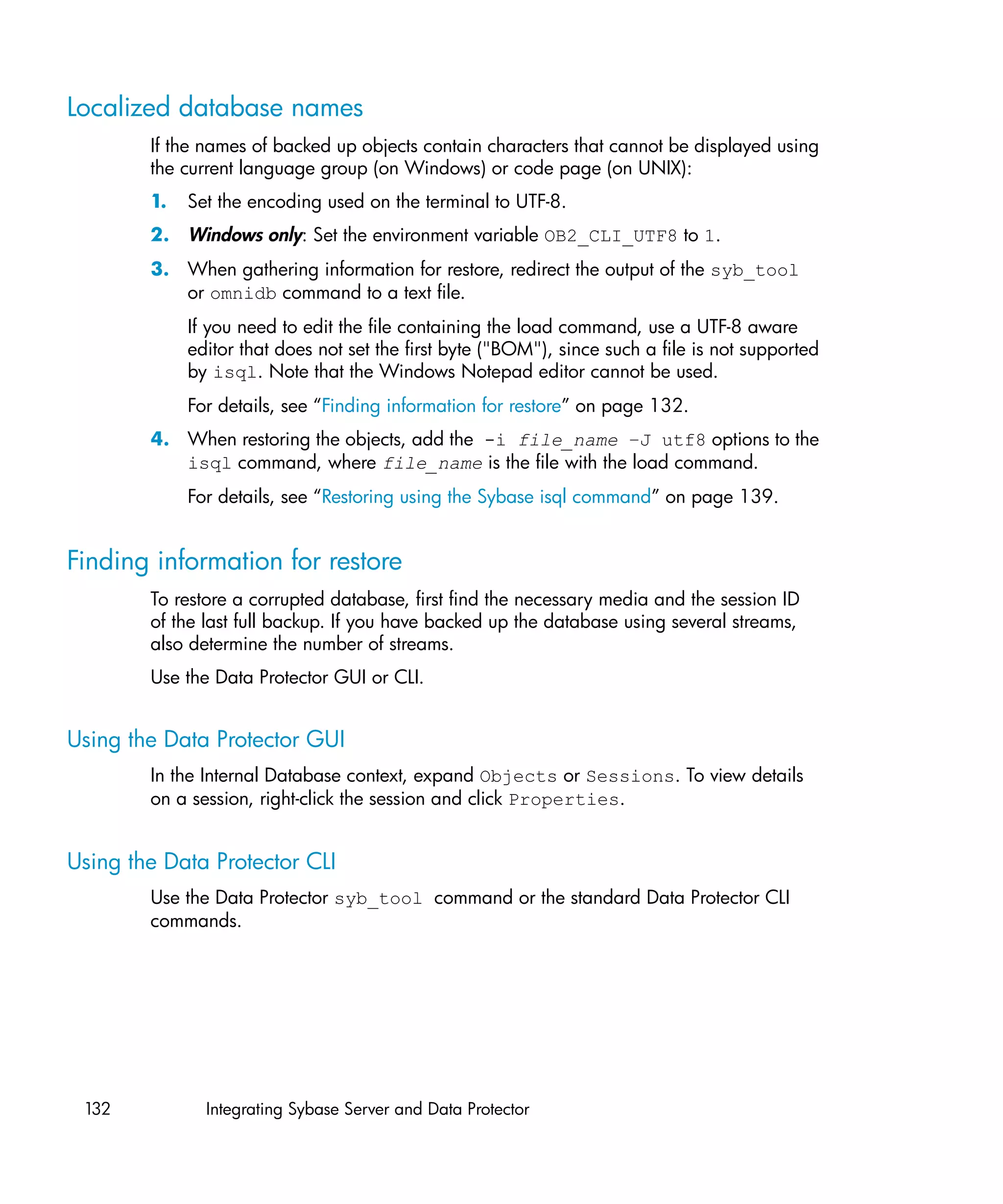 Localized database names
        If the names of backed up objects contain characters that cannot be displayed using
        the current language group (on Windows) or code page (on UNIX):
        1.   Set the encoding used on the terminal to UTF-8.
        2. Windows only: Set the environment variable OB2_CLI_UTF8 to 1.
        3. When gathering information for restore, redirect the output of the syb_tool
           or omnidb command to a text file.
             If you need to edit the file containing the load command, use a UTF-8 aware
             editor that does not set the first byte ("BOM"), since such a file is not supported
             by isql. Note that the Windows Notepad editor cannot be used.
             For details, see “Finding information for restore” on page 132.
        4. When restoring the objects, add the -i file_name –J utf8 options to the
           isql command, where file_name is the file with the load command.
             For details, see “Restoring using the Sybase isql command” on page 139.


Finding information for restore
        To restore a corrupted database, first find the necessary media and the session ID
        of the last full backup. If you have backed up the database using several streams,
        also determine the number of streams.
        Use the Data Protector GUI or CLI.


Using the Data Protector GUI
        In the Internal Database context, expand Objects or Sessions. To view details
        on a session, right-click the session and click Properties.


Using the Data Protector CLI
        Use the Data Protector syb_tool command or the standard Data Protector CLI
        commands.




 132           Integrating Sybase Server and Data Protector
 