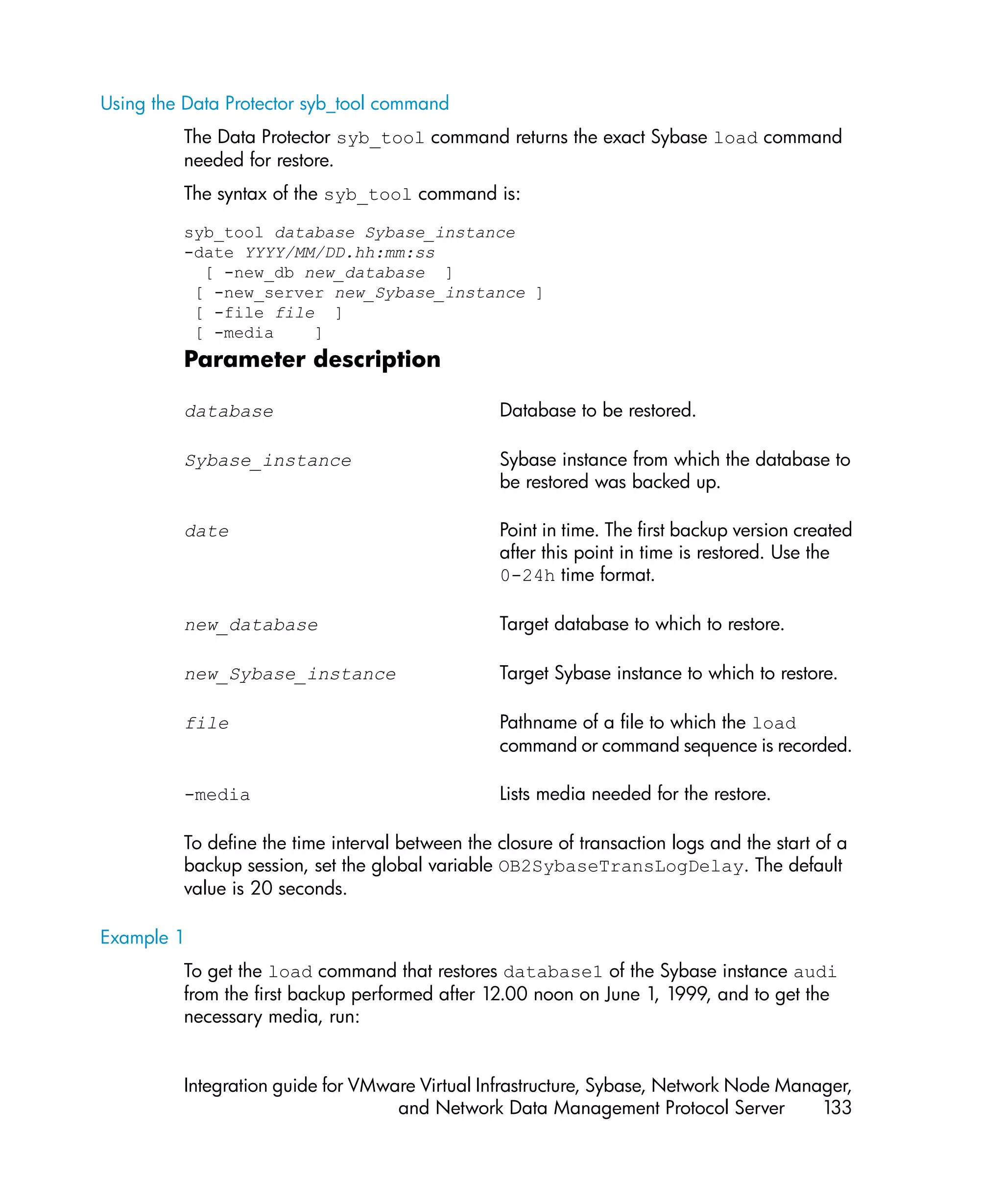 Using the Data Protector syb_tool command
         The Data Protector syb_tool command returns the exact Sybase load command
         needed for restore.
         The syntax of the syb_tool command is:

         syb_tool database Sybase_instance
         -date YYYY/MM/DD.hh:mm:ss
           [ -new_db new_database ]
          [ -new_server new_Sybase_instance ]
          [ -file file ]
          [ -media    ]
         Parameter description

         database                                Database to be restored.

         Sybase_instance                         Sybase instance from which the database to
                                                 be restored was backed up.

         date                                    Point in time. The first backup version created
                                                 after this point in time is restored. Use the
                                                 0-24h time format.

         new_database                            Target database to which to restore.

         new_Sybase_instance                     Target Sybase instance to which to restore.

         file                                    Pathname of a file to which the load
                                                 command or command sequence is recorded.

         -media                                  Lists media needed for the restore.

         To define the time interval between the closure of transaction logs and the start of a
         backup session, set the global variable OB2SybaseTransLogDelay. The default
         value is 20 seconds.

Example 1
         To get the load command that restores database1 of the Sybase instance audi
         from the first backup performed after 12.00 noon on June 1, 1999, and to get the
         necessary media, run:


         Integration guide for VMware Virtual Infrastructure, Sybase, Network Node Manager,
                                   and Network Data Management Protocol Server         133
 
