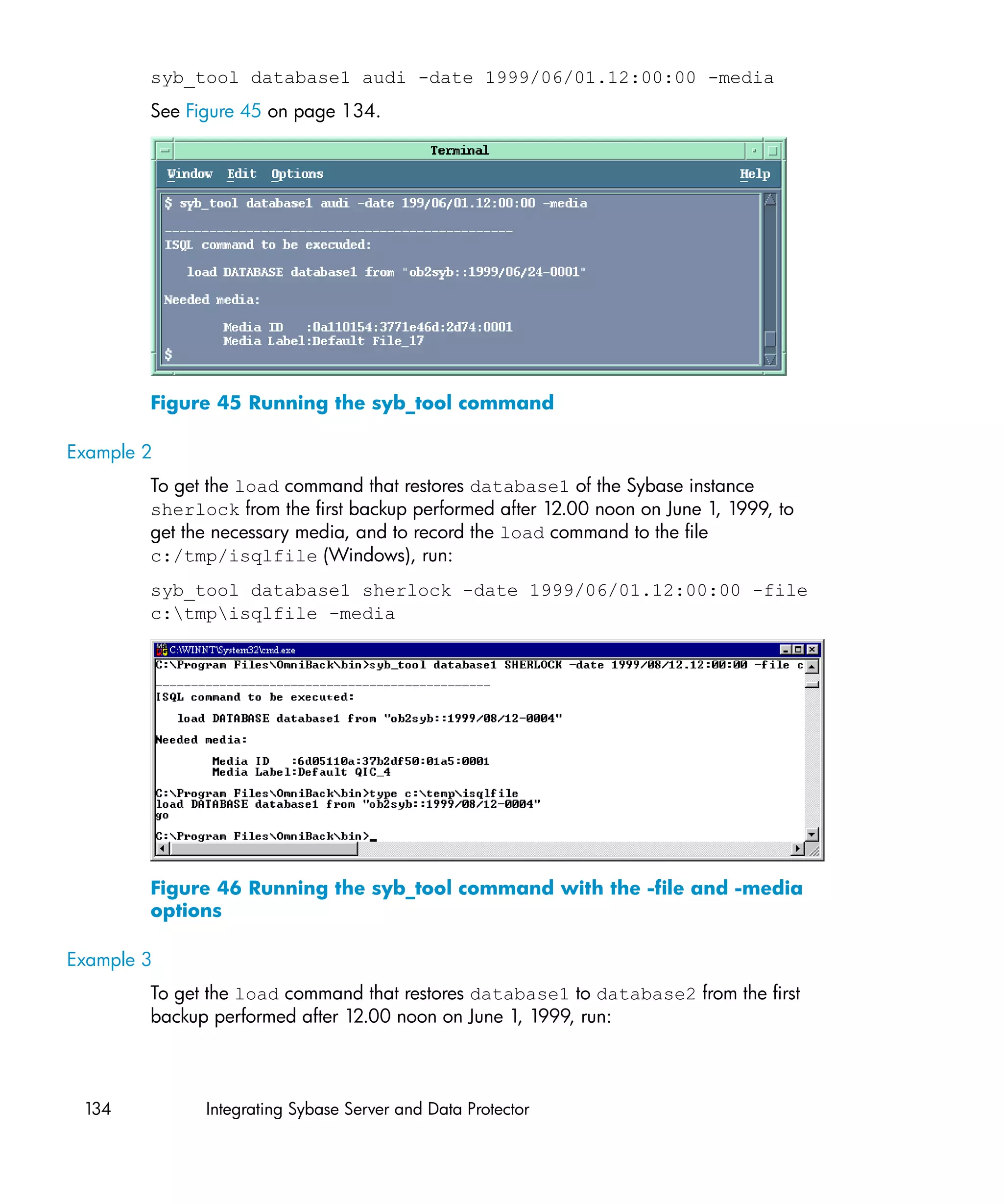 syb_tool database1 audi -date 1999/06/01.12:00:00 -media
        See Figure 45 on page 134.




        Figure 45 Running the syb_tool command

Example 2
        To get the load command that restores database1 of the Sybase instance
        sherlock from the first backup performed after 12.00 noon on June 1, 1999, to
        get the necessary media, and to record the load command to the file
        c:/tmp/isqlfile (Windows), run:
        syb_tool database1 sherlock -date 1999/06/01.12:00:00 -file
        c:tmpisqlfile -media




        Figure 46 Running the syb_tool command with the -file and -media
        options

Example 3
        To get the load command that restores database1 to database2 from the first
        backup performed after 12.00 noon on June 1, 1999, run:



 134          Integrating Sybase Server and Data Protector
 