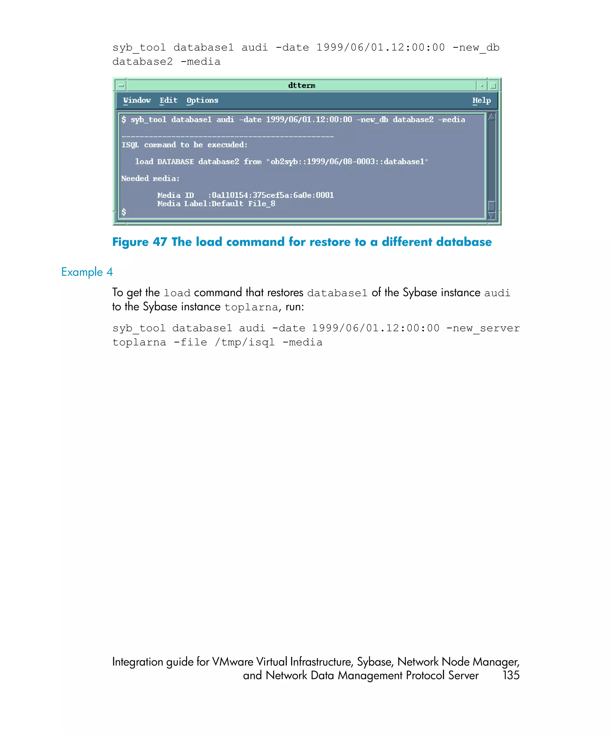 syb_tool database1 audi -date 1999/06/01.12:00:00 -new_db
        database2 -media




        Figure 47 The load command for restore to a different database

Example 4
        To get the load command that restores database1 of the Sybase instance audi
        to the Sybase instance toplarna, run:
        syb_tool database1 audi -date 1999/06/01.12:00:00 -new_server
        toplarna -file /tmp/isql -media




        Integration guide for VMware Virtual Infrastructure, Sybase, Network Node Manager,
                                  and Network Data Management Protocol Server         135
 