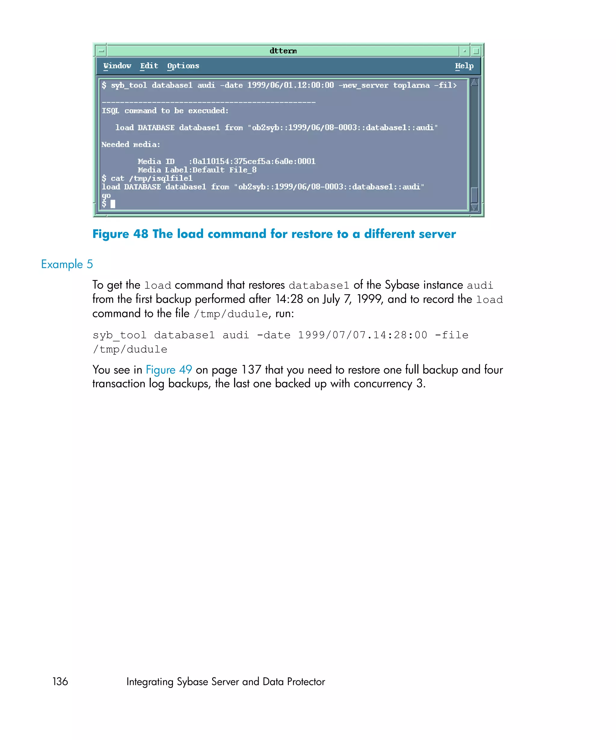 Figure 48 The load command for restore to a different server

Example 5
        To get the load command that restores database1 of the Sybase instance audi
        from the first backup performed after 14:28 on July 7, 1999, and to record the load
        command to the file /tmp/dudule, run:
        syb_tool database1 audi -date 1999/07/07.14:28:00 -file
        /tmp/dudule
        You see in Figure 49 on page 137 that you need to restore one full backup and four
        transaction log backups, the last one backed up with concurrency 3.




 136          Integrating Sybase Server and Data Protector
 