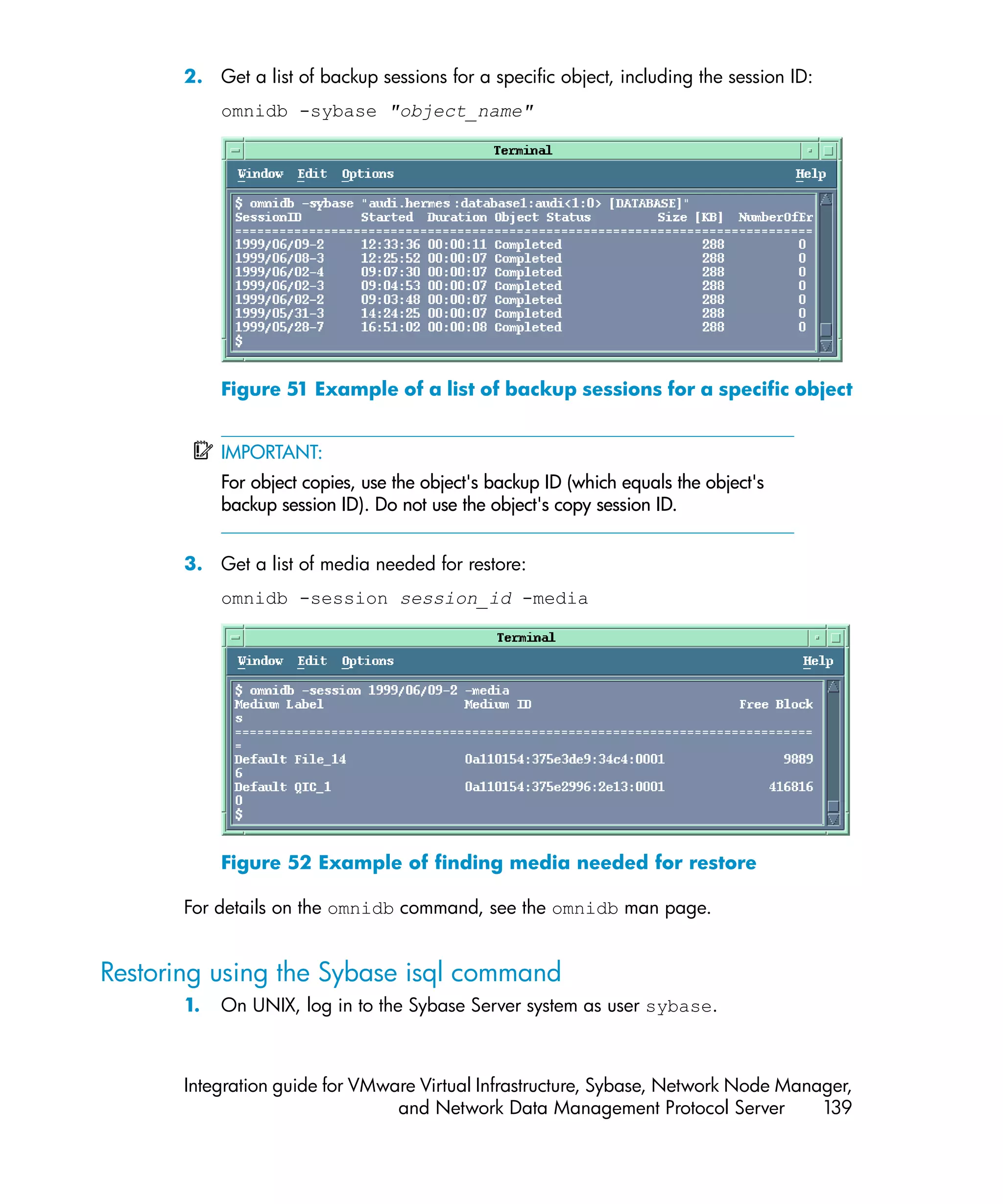 2. Get a list of backup sessions for a specific object, including the session ID:
            omnidb -sybase "object_name"




            Figure 51 Example of a list of backup sessions for a specific object


            IMPORTANT:
            For object copies, use the object's backup ID (which equals the object's
            backup session ID). Do not use the object's copy session ID.


       3. Get a list of media needed for restore:
            omnidb -session session_id -media




            Figure 52 Example of finding media needed for restore

       For details on the omnidb command, see the omnidb man page.


Restoring using the Sybase isql command
       1.   On UNIX, log in to the Sybase Server system as user sybase.



       Integration guide for VMware Virtual Infrastructure, Sybase, Network Node Manager,
                                 and Network Data Management Protocol Server         139
 