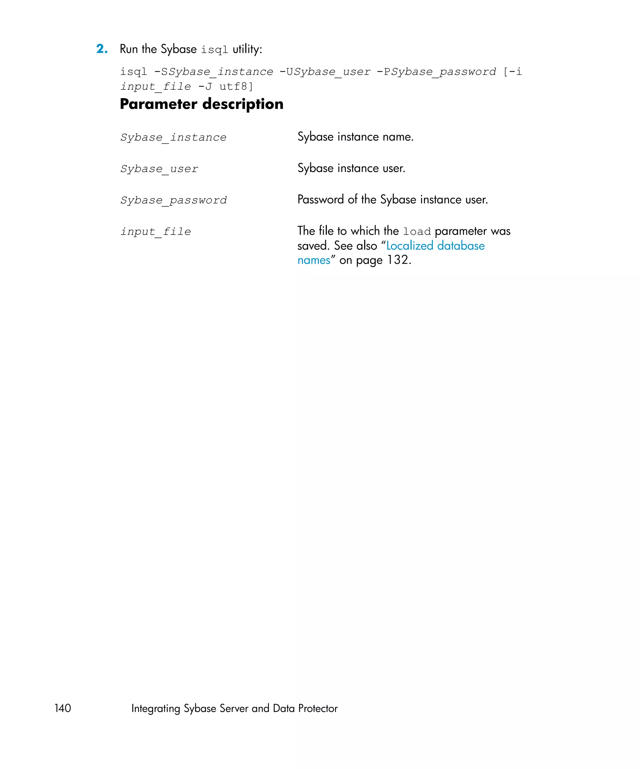 2. Run the Sybase isql utility:
          isql -SSybase_instance -USybase_user -PSybase_password [-i
          input_file -J utf8]
          Parameter description

          Sybase_instance                      Sybase instance name.

          Sybase_user                          Sybase instance user.

          Sybase_password                      Password of the Sybase instance user.

          input_file                           The file to which the load parameter was
                                               saved. See also “Localized database
                                               names” on page 132.




140         Integrating Sybase Server and Data Protector
 