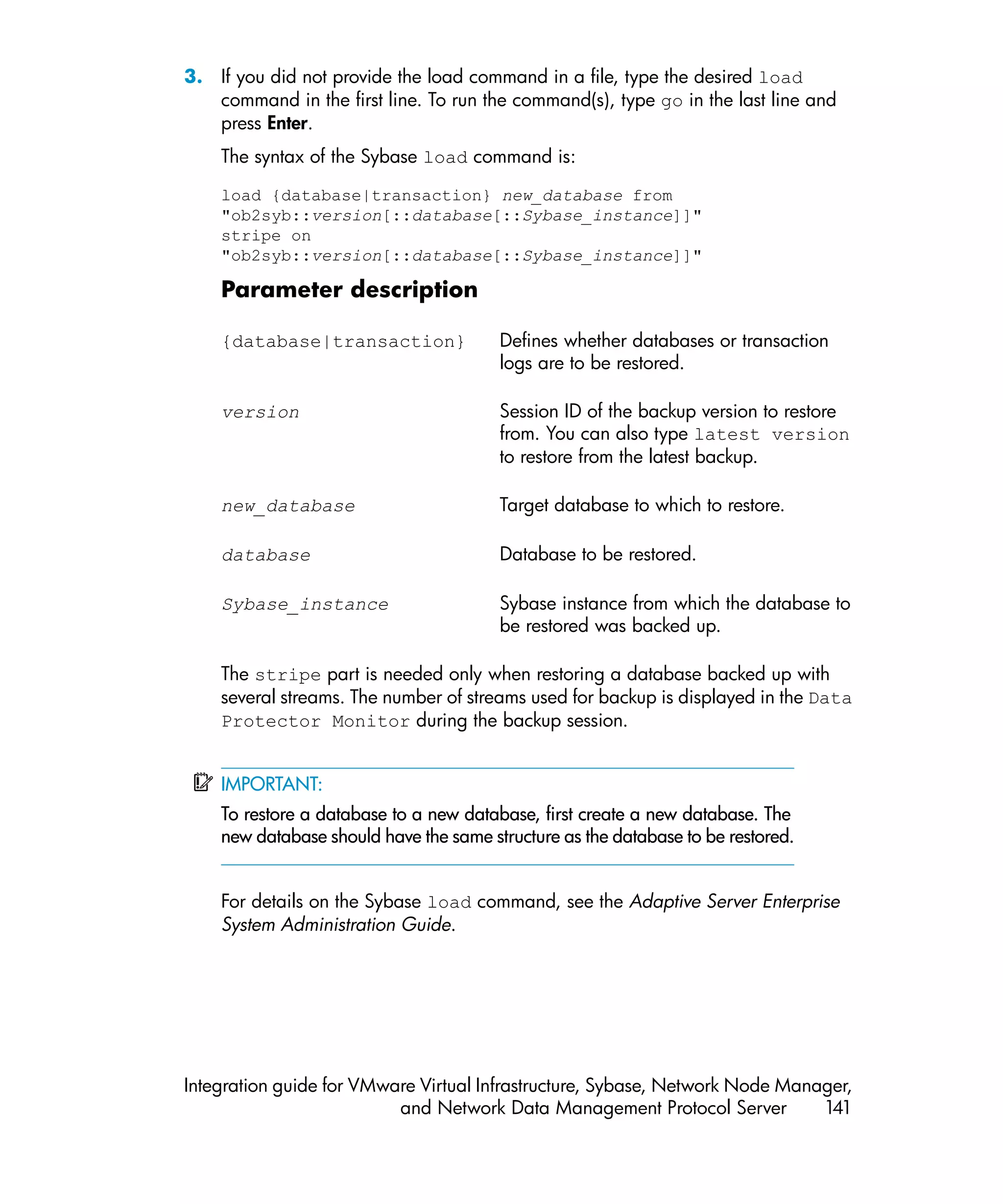 3. If you did not provide the load command in a file, type the desired load
   command in the first line. To run the command(s), type go in the last line and
   press Enter.
    The syntax of the Sybase load command is:

    load {database|transaction} new_database from
    "ob2syb::version[::database[::Sybase_instance]]"
    stripe on
    "ob2syb::version[::database[::Sybase_instance]]"

    Parameter description

    {database|transaction}              Defines whether databases or transaction
                                        logs are to be restored.

    version                             Session ID of the backup version to restore
                                        from. You can also type latest version
                                        to restore from the latest backup.

    new_database                        Target database to which to restore.

    database                            Database to be restored.

    Sybase_instance                     Sybase instance from which the database to
                                        be restored was backed up.

    The stripe part is needed only when restoring a database backed up with
    several streams. The number of streams used for backup is displayed in the Data
    Protector Monitor during the backup session.


    IMPORTANT:
    To restore a database to a new database, first create a new database. The
    new database should have the same structure as the database to be restored.


    For details on the Sybase load command, see the Adaptive Server Enterprise
    System Administration Guide.




Integration guide for VMware Virtual Infrastructure, Sybase, Network Node Manager,
                          and Network Data Management Protocol Server         141
 