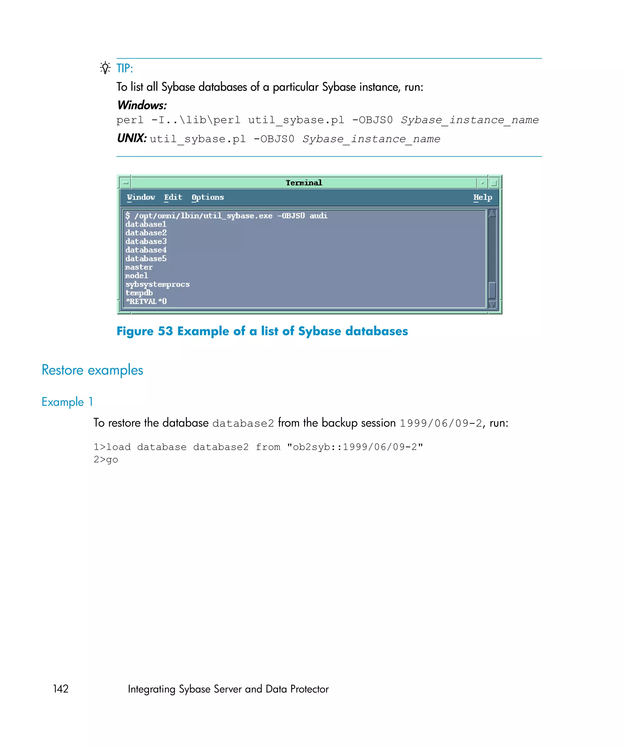 TIP:
            To list all Sybase databases of a particular Sybase instance, run:
            Windows:
            perl -I..libperl util_sybase.pl -OBJS0 Sybase_instance_name
            UNIX: util_sybase.pl -OBJS0 Sybase_instance_name




            Figure 53 Example of a list of Sybase databases


Restore examples

Example 1
        To restore the database database2 from the backup session 1999/06/09-2, run:

        1>load database database2 from "ob2syb::1999/06/09-2"
        2>go




 142          Integrating Sybase Server and Data Protector
 