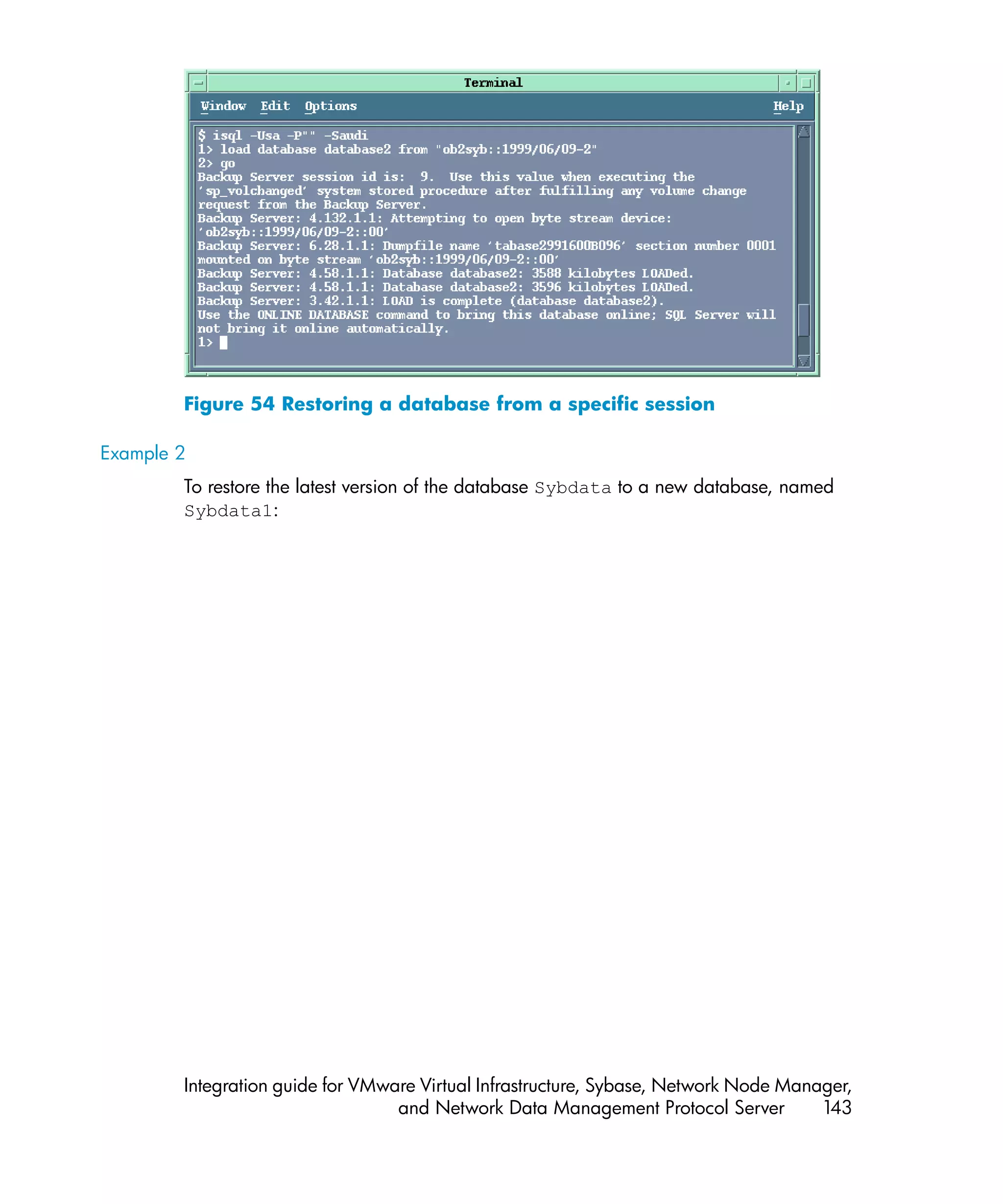 Figure 54 Restoring a database from a specific session

Example 2
        To restore the latest version of the database Sybdata to a new database, named
        Sybdata1:




        Integration guide for VMware Virtual Infrastructure, Sybase, Network Node Manager,
                                  and Network Data Management Protocol Server         143
 