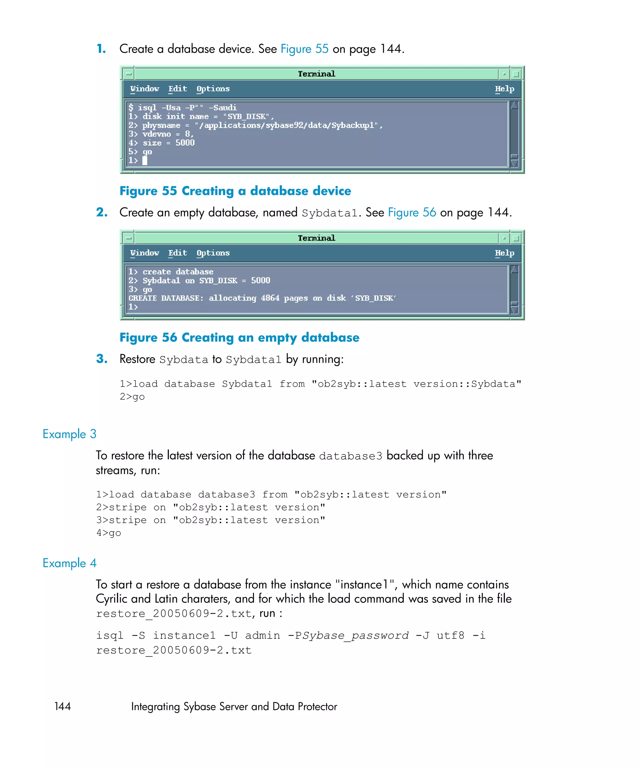 1.   Create a database device. See Figure 55 on page 144.




             Figure 55 Creating a database device
        2. Create an empty database, named Sybdata1. See Figure 56 on page 144.




             Figure 56 Creating an empty database
        3. Restore Sybdata to Sybdata1 by running:

             1>load database Sybdata1 from "ob2syb::latest version::Sybdata"
             2>go


Example 3
        To restore the latest version of the database database3 backed up with three
        streams, run:
        1>load database database3 from "ob2syb::latest version"
        2>stripe on "ob2syb::latest version"
        3>stripe on "ob2syb::latest version"
        4>go

Example 4
        To start a restore a database from the instance "instance1", which name contains
        Cyrilic and Latin charaters, and for which the load command was saved in the file
        restore_20050609-2.txt, run :
        isql -S instance1 -U admin -PSybase_password -J utf8 -i
        restore_20050609-2.txt



 144           Integrating Sybase Server and Data Protector
 