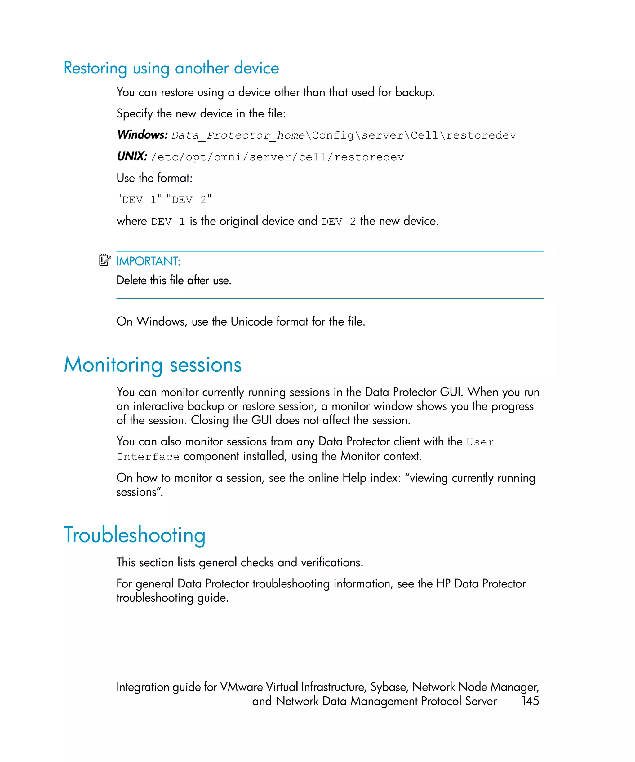 Restoring using another device
       You can restore using a device other than that used for backup.
       Specify the new device in the file:
       Windows: Data_Protector_homeConfigserverCellrestoredev
       UNIX: /etc/opt/omni/server/cell/restoredev
       Use the format:
       "DEV 1" "DEV 2"
       where DEV 1 is the original device and DEV 2 the new device.


       IMPORTANT:
       Delete this file after use.


       On Windows, use the Unicode format for the file.


Monitoring sessions
       You can monitor currently running sessions in the Data Protector GUI. When you run
       an interactive backup or restore session, a monitor window shows you the progress
       of the session. Closing the GUI does not affect the session.
       You can also monitor sessions from any Data Protector client with the User
       Interface component installed, using the Monitor context.
       On how to monitor a session, see the online Help index: “viewing currently running
       sessions”.


Troubleshooting
       This section lists general checks and verifications.
       For general Data Protector troubleshooting information, see the HP Data Protector
       troubleshooting guide.




       Integration guide for VMware Virtual Infrastructure, Sybase, Network Node Manager,
                                 and Network Data Management Protocol Server         145
 