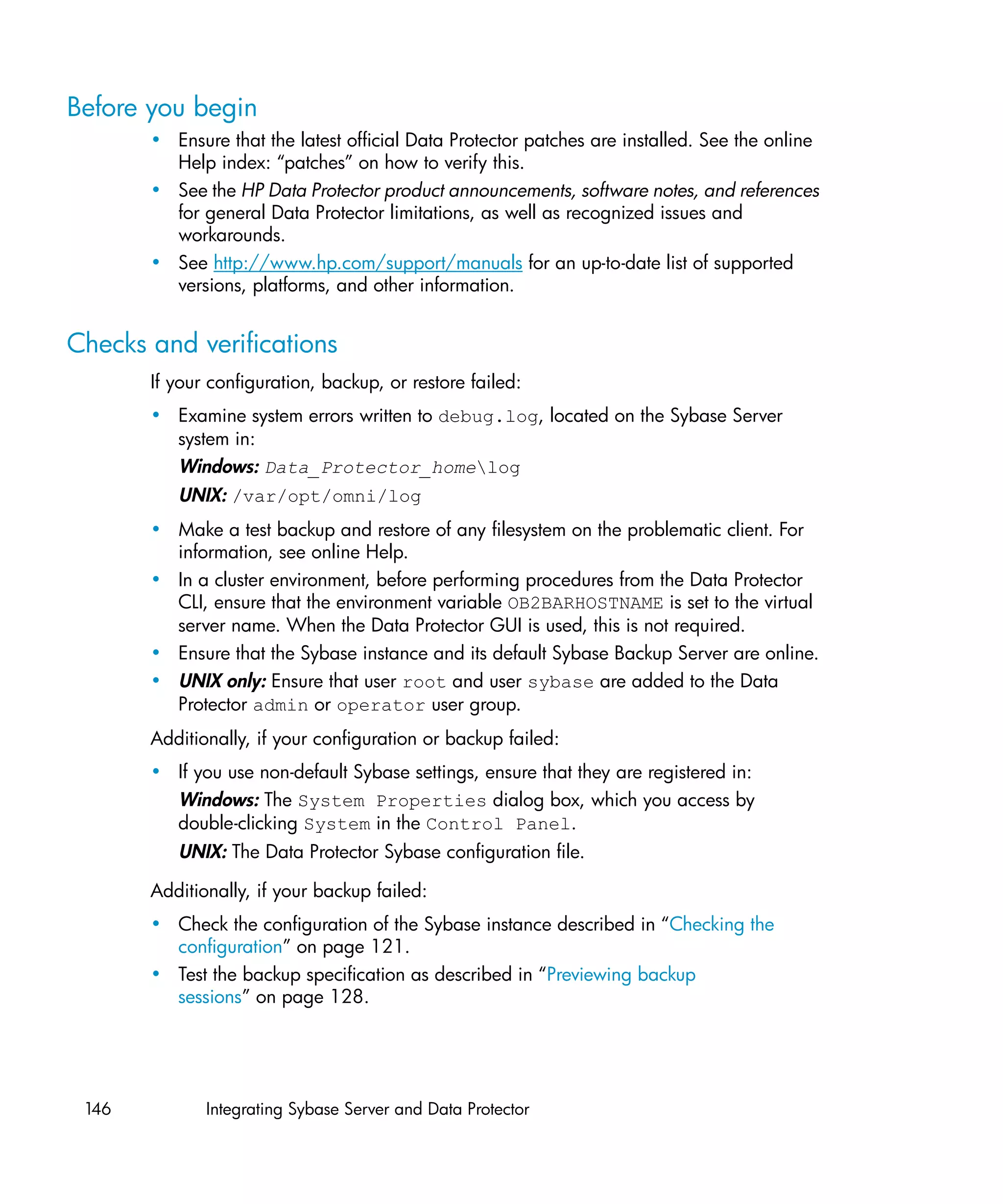 Before you begin
       • Ensure that the latest official Data Protector patches are installed. See the online
         Help index: “patches” on how to verify this.
       • See the HP Data Protector product announcements, software notes, and references
         for general Data Protector limitations, as well as recognized issues and
         workarounds.
       • See http://www.hp.com/support/manuals for an up-to-date list of supported
         versions, platforms, and other information.


Checks and verifications
       If your configuration, backup, or restore failed:
       • Examine system errors written to debug.log, located on the Sybase Server
         system in:
         Windows: Data_Protector_homelog
          UNIX: /var/opt/omni/log
       • Make a test backup and restore of any filesystem on the problematic client. For
         information, see online Help.
       • In a cluster environment, before performing procedures from the Data Protector
         CLI, ensure that the environment variable OB2BARHOSTNAME is set to the virtual
         server name. When the Data Protector GUI is used, this is not required.
       • Ensure that the Sybase instance and its default Sybase Backup Server are online.
       • UNIX only: Ensure that user root and user sybase are added to the Data
         Protector admin or operator user group.
       Additionally, if your configuration or backup failed:
       • If you use non-default Sybase settings, ensure that they are registered in:
         Windows: The System Properties dialog box, which you access by
         double-clicking System in the Control Panel.
          UNIX: The Data Protector Sybase configuration file.

       Additionally, if your backup failed:
       • Check the configuration of the Sybase instance described in “Checking the
         configuration” on page 121.
       • Test the backup specification as described in “Previewing backup
         sessions” on page 128.




 146          Integrating Sybase Server and Data Protector
 