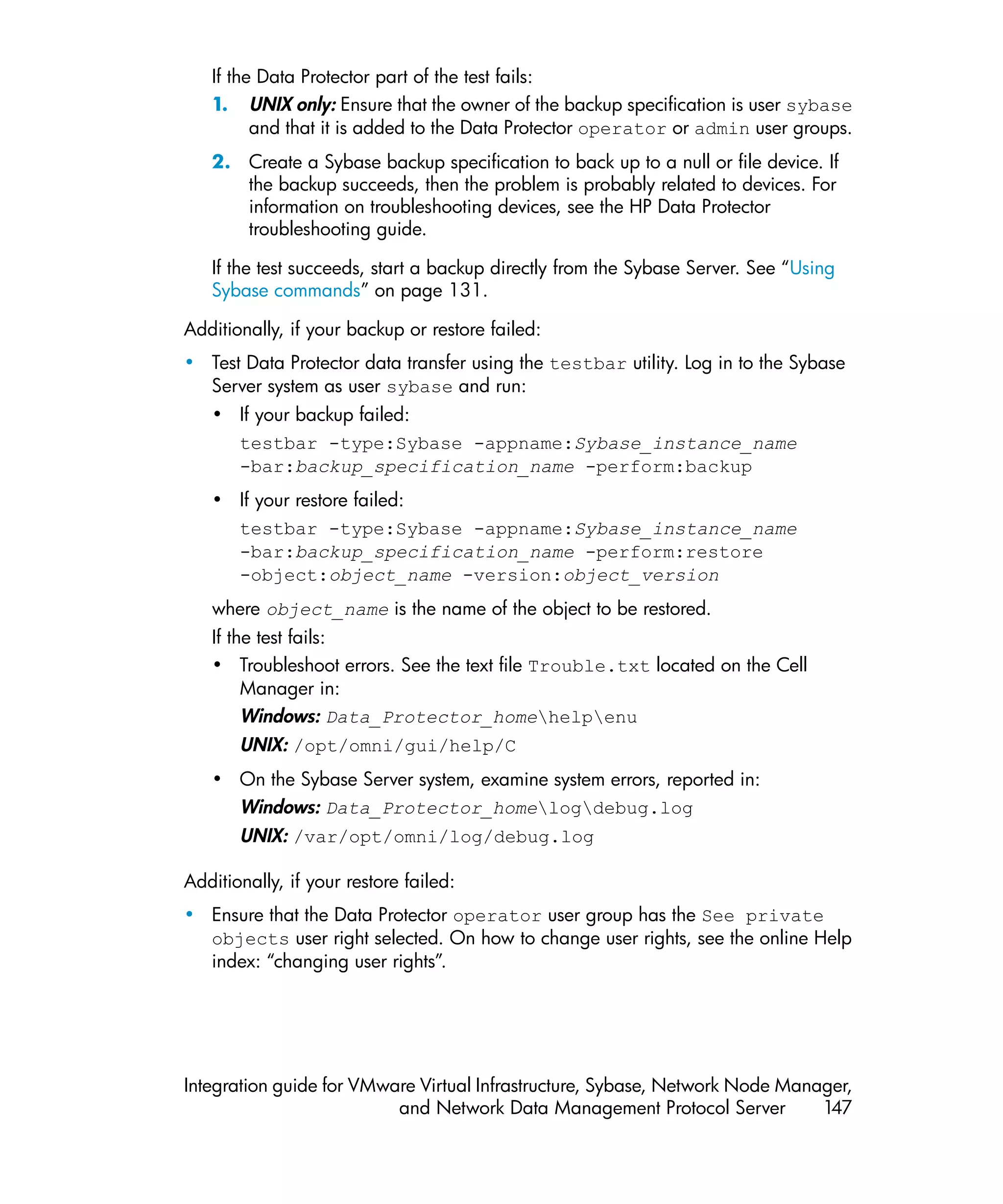If the Data Protector part of the test fails:
   1. UNIX only: Ensure that the owner of the backup specification is user sybase
         and that it is added to the Data Protector operator or admin user groups.
   2. Create a Sybase backup specification to back up to a null or file device. If
      the backup succeeds, then the problem is probably related to devices. For
      information on troubleshooting devices, see the HP Data Protector
      troubleshooting guide.

   If the test succeeds, start a backup directly from the Sybase Server. See “Using
   Sybase commands” on page 131.

Additionally, if your backup or restore failed:
• Test Data Protector data transfer using the testbar utility. Log in to the Sybase
  Server system as user sybase and run:
   • If your backup failed:
     testbar -type:Sybase -appname:Sybase_instance_name
     -bar:backup_specification_name -perform:backup
   • If your restore failed:
     testbar -type:Sybase -appname:Sybase_instance_name
     -bar:backup_specification_name -perform:restore
     -object:object_name -version:object_version
   where object_name is the name of the object to be restored.
   If the test fails:
   • Troubleshoot errors. See the text file Trouble.txt located on the Cell
        Manager in:
        Windows: Data_Protector_homehelpenu
       UNIX: /opt/omni/gui/help/C
   • On the Sybase Server system, examine system errors, reported in:
     Windows: Data_Protector_homelogdebug.log
       UNIX: /var/opt/omni/log/debug.log

Additionally, if your restore failed:
• Ensure that the Data Protector operator user group has the See private
  objects user right selected. On how to change user rights, see the online Help
  index: “changing user rights”.




Integration guide for VMware Virtual Infrastructure, Sybase, Network Node Manager,
                          and Network Data Management Protocol Server         147
 