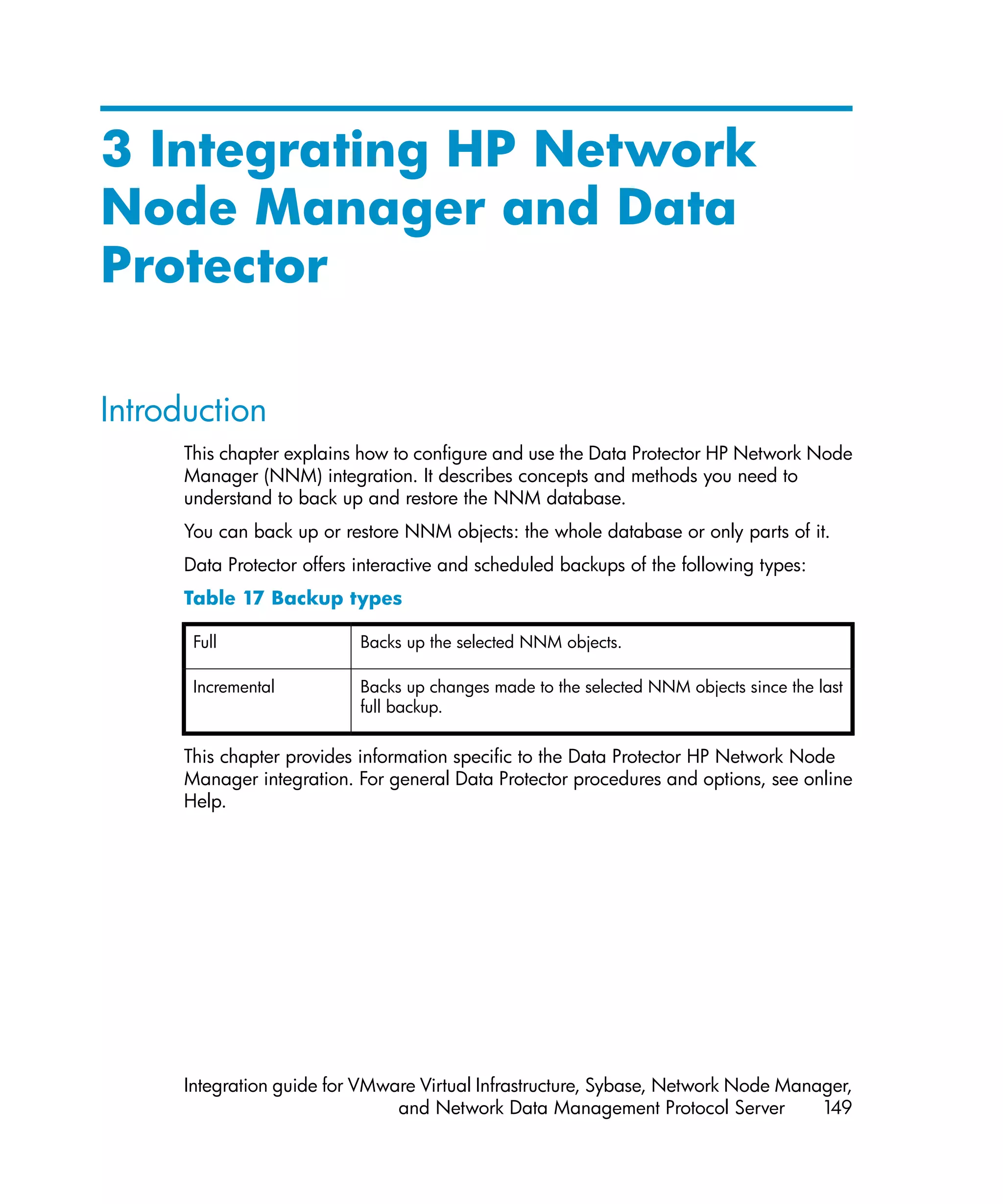 3 Integrating HP Network
Node Manager and Data
Protector

Introduction
      This chapter explains how to configure and use the Data Protector HP Network Node
      Manager (NNM) integration. It describes concepts and methods you need to
      understand to back up and restore the NNM database.
      You can back up or restore NNM objects: the whole database or only parts of it.
      Data Protector offers interactive and scheduled backups of the following types:
      Table 17 Backup types

       Full                 Backs up the selected NNM objects.

       Incremental          Backs up changes made to the selected NNM objects since the last
                            full backup.


      This chapter provides information specific to the Data Protector HP Network Node
      Manager integration. For general Data Protector procedures and options, see online
      Help.




      Integration guide for VMware Virtual Infrastructure, Sybase, Network Node Manager,
                                and Network Data Management Protocol Server         149
 