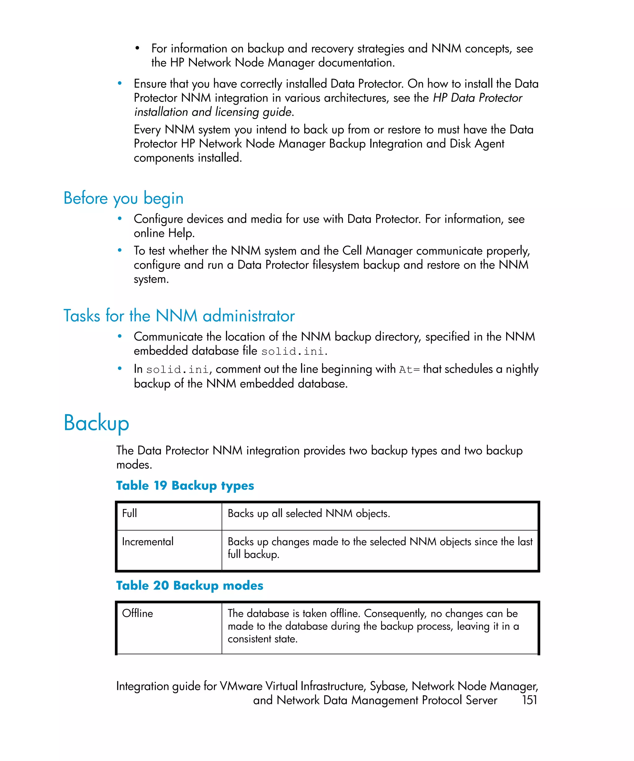 • For information on backup and recovery strategies and NNM concepts, see
             the HP Network Node Manager documentation.
       • Ensure that you have correctly installed Data Protector. On how to install the Data
         Protector NNM integration in various architectures, see the HP Data Protector
         installation and licensing guide.
         Every NNM system you intend to back up from or restore to must have the Data
         Protector HP Network Node Manager Backup Integration and Disk Agent
         components installed.


Before you begin
       • Configure devices and media for use with Data Protector. For information, see
         online Help.
       • To test whether the NNM system and the Cell Manager communicate properly,
         configure and run a Data Protector filesystem backup and restore on the NNM
         system.


Tasks for the NNM administrator
       • Communicate the location of the NNM backup directory, specified in the NNM
         embedded database file solid.ini.
       • In solid.ini, comment out the line beginning with At= that schedules a nightly
         backup of the NNM embedded database.


Backup
       The Data Protector NNM integration provides two backup types and two backup
       modes.
       Table 19 Backup types

        Full                 Backs up all selected NNM objects.

        Incremental          Backs up changes made to the selected NNM objects since the last
                             full backup.


       Table 20 Backup modes

        Offline              The database is taken offline. Consequently, no changes can be
                             made to the database during the backup process, leaving it in a
                             consistent state.



       Integration guide for VMware Virtual Infrastructure, Sybase, Network Node Manager,
                                 and Network Data Management Protocol Server         151
 