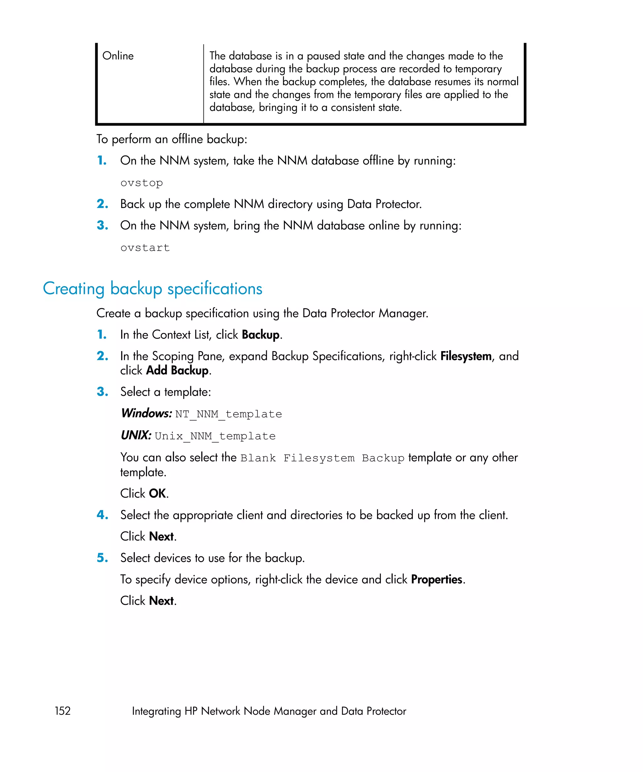 Online                The database is in a paused state and the changes made to the
                              database during the backup process are recorded to temporary
                              files. When the backup completes, the database resumes its normal
                              state and the changes from the temporary files are applied to the
                              database, bringing it to a consistent state.


       To perform an offline backup:
       1.   On the NNM system, take the NNM database offline by running:
            ovstop
       2. Back up the complete NNM directory using Data Protector.
       3. On the NNM system, bring the NNM database online by running:
            ovstart


Creating backup specifications
       Create a backup specification using the Data Protector Manager.
       1.   In the Context List, click Backup.
       2. In the Scoping Pane, expand Backup Specifications, right-click Filesystem, and
          click Add Backup.
       3. Select a template:
            Windows: NT_NNM_template
            UNIX: Unix_NNM_template
            You can also select the Blank Filesystem Backup template or any other
            template.
            Click OK.
       4. Select the appropriate client and directories to be backed up from the client.
            Click Next.
       5. Select devices to use for the backup.
            To specify device options, right-click the device and click Properties.
            Click Next.




 152          Integrating HP Network Node Manager and Data Protector
 