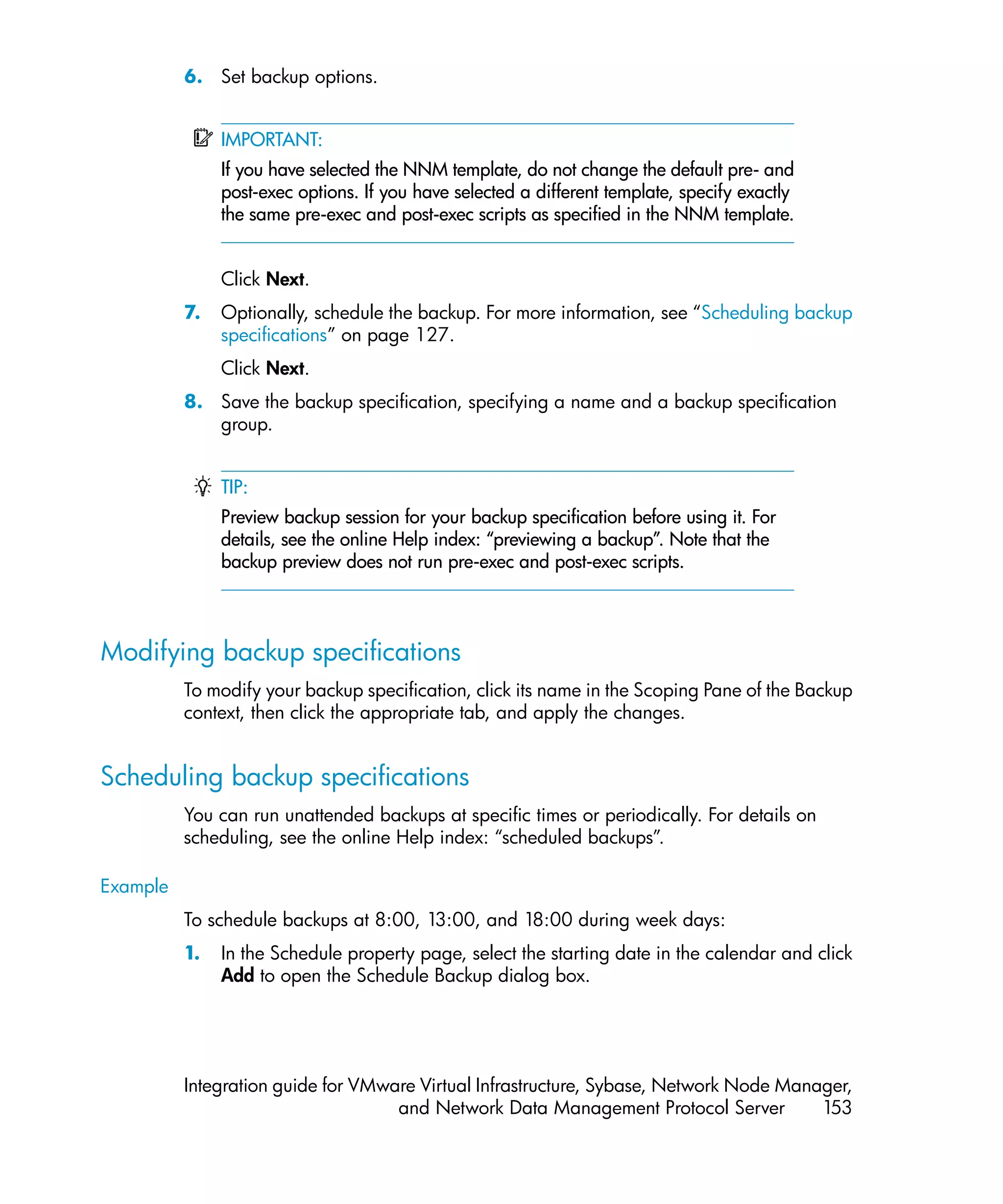 6. Set backup options.


               IMPORTANT:
               If you have selected the NNM template, do not change the default pre- and
               post-exec options. If you have selected a different template, specify exactly
               the same pre-exec and post-exec scripts as specified in the NNM template.


               Click Next.
          7.   Optionally, schedule the backup. For more information, see “Scheduling backup
               specifications” on page 127.
               Click Next.
          8. Save the backup specification, specifying a name and a backup specification
             group.


               TIP:
               Preview backup session for your backup specification before using it. For
               details, see the online Help index: “previewing a backup”. Note that the
               backup preview does not run pre-exec and post-exec scripts.



Modifying backup specifications
          To modify your backup specification, click its name in the Scoping Pane of the Backup
          context, then click the appropriate tab, and apply the changes.


Scheduling backup specifications
          You can run unattended backups at specific times or periodically. For details on
          scheduling, see the online Help index: “scheduled backups”.

Example
          To schedule backups at 8:00, 13:00, and 18:00 during week days:
          1.   In the Schedule property page, select the starting date in the calendar and click
               Add to open the Schedule Backup dialog box.




          Integration guide for VMware Virtual Infrastructure, Sybase, Network Node Manager,
                                    and Network Data Management Protocol Server         153
 