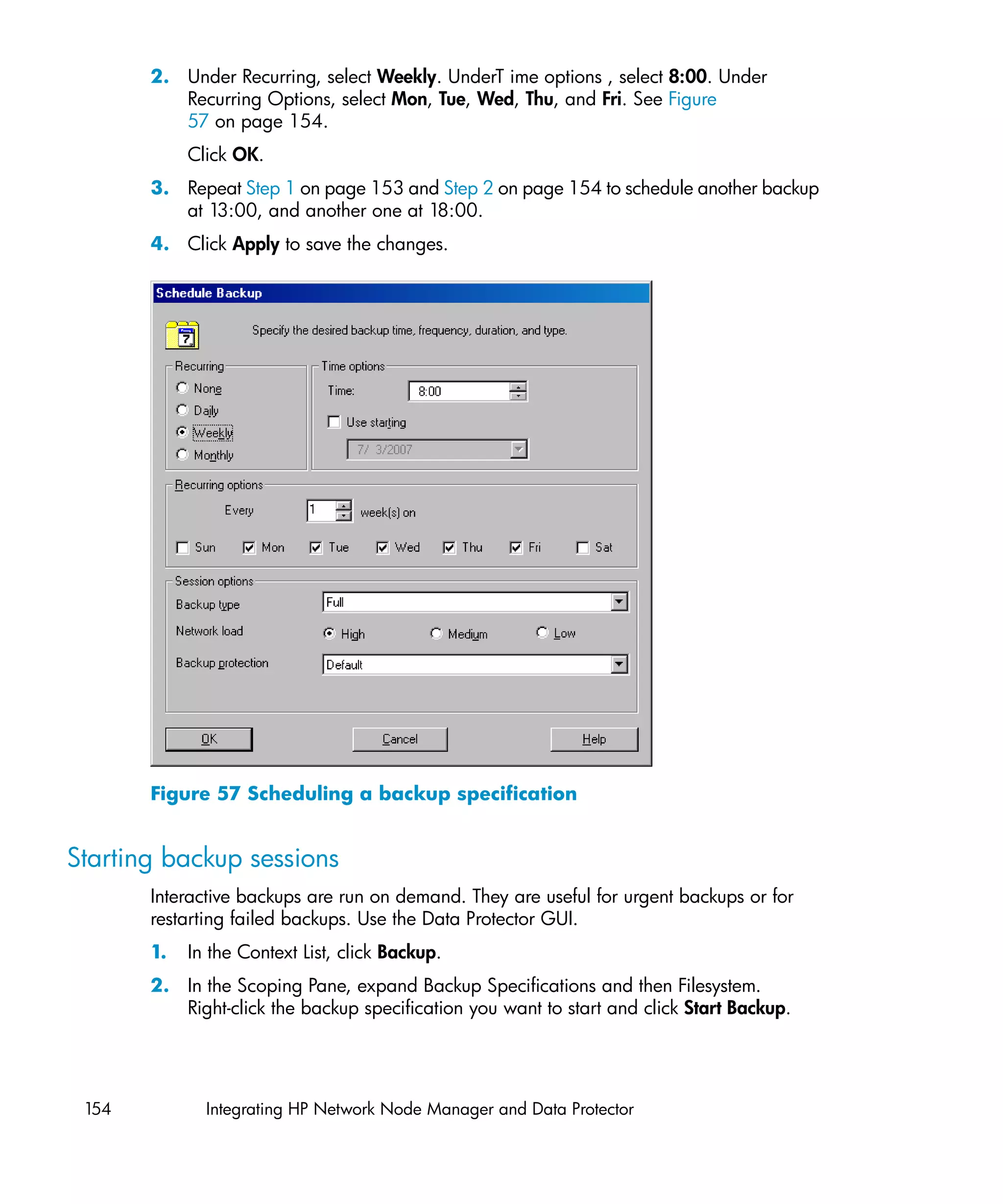 2. Under Recurring, select Weekly. UnderT ime options , select 8:00. Under
          Recurring Options, select Mon, Tue, Wed, Thu, and Fri. See Figure
          57 on page 154.
            Click OK.
       3. Repeat Step 1 on page 153 and Step 2 on page 154 to schedule another backup
          at 13:00, and another one at 18:00.
       4. Click Apply to save the changes.




       Figure 57 Scheduling a backup specification


Starting backup sessions
       Interactive backups are run on demand. They are useful for urgent backups or for
       restarting failed backups. Use the Data Protector GUI.
       1.   In the Context List, click Backup.
       2. In the Scoping Pane, expand Backup Specifications and then Filesystem.
          Right-click the backup specification you want to start and click Start Backup.




 154          Integrating HP Network Node Manager and Data Protector
 