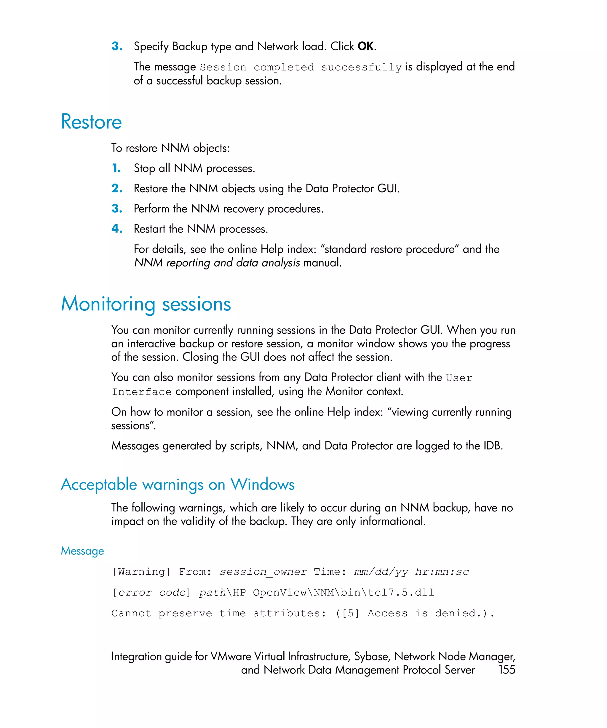 3. Specify Backup type and Network load. Click OK.
               The message Session completed successfully is displayed at the end
               of a successful backup session.


Restore
          To restore NNM objects:
          1.   Stop all NNM processes.
          2. Restore the NNM objects using the Data Protector GUI.
          3. Perform the NNM recovery procedures.
          4. Restart the NNM processes.
               For details, see the online Help index: “standard restore procedure” and the
               NNM reporting and data analysis manual.


Monitoring sessions
          You can monitor currently running sessions in the Data Protector GUI. When you run
          an interactive backup or restore session, a monitor window shows you the progress
          of the session. Closing the GUI does not affect the session.
          You can also monitor sessions from any Data Protector client with the User
          Interface component installed, using the Monitor context.
          On how to monitor a session, see the online Help index: “viewing currently running
          sessions”.
          Messages generated by scripts, NNM, and Data Protector are logged to the IDB.


Acceptable warnings on Windows
          The following warnings, which are likely to occur during an NNM backup, have no
          impact on the validity of the backup. They are only informational.

Message
          [Warning] From: session_owner Time: mm/dd/yy hr:mn:sc
          [error code] pathHP OpenViewNNMbintcl7.5.dll
          Cannot preserve time attributes: ([5] Access is denied.).


          Integration guide for VMware Virtual Infrastructure, Sybase, Network Node Manager,
                                    and Network Data Management Protocol Server         155
 