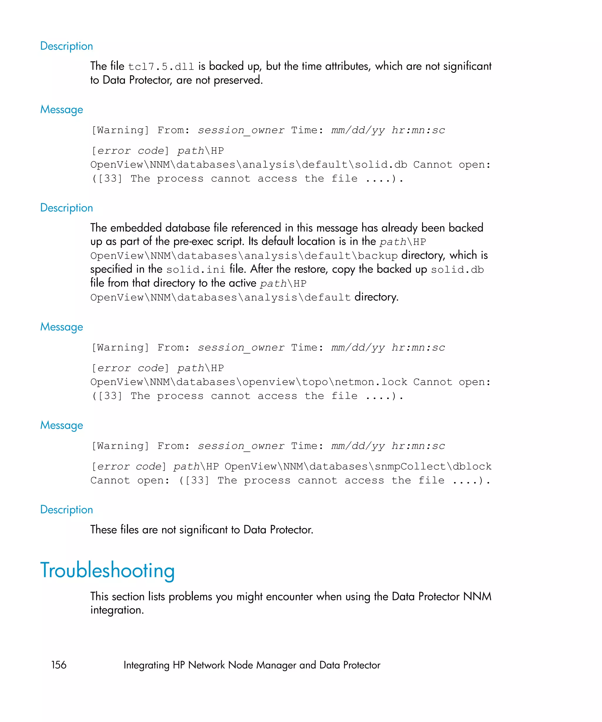 Description
          The file tcl7.5.dll is backed up, but the time attributes, which are not significant
          to Data Protector, are not preserved.

Message
          [Warning] From: session_owner Time: mm/dd/yy hr:mn:sc
          [error code] pathHP
          OpenViewNNMdatabasesanalysisdefaultsolid.db Cannot open:
          ([33] The process cannot access the file ....).

Description
          The embedded database file referenced in this message has already been backed
          up as part of the pre-exec script. Its default location is in the pathHP
          OpenViewNNMdatabasesanalysisdefaultbackup directory, which is
          specified in the solid.ini file. After the restore, copy the backed up solid.db
          file from that directory to the active pathHP
          OpenViewNNMdatabasesanalysisdefault directory.

Message
          [Warning] From: session_owner Time: mm/dd/yy hr:mn:sc
          [error code] pathHP
          OpenViewNNMdatabasesopenviewtoponetmon.lock Cannot open:
          ([33] The process cannot access the file ....).

Message
          [Warning] From: session_owner Time: mm/dd/yy hr:mn:sc
          [error code] pathHP OpenViewNNMdatabasessnmpCollectdblock
          Cannot open: ([33] The process cannot access the file ....).

Description
          These files are not significant to Data Protector.


Troubleshooting
          This section lists problems you might encounter when using the Data Protector NNM
          integration.



  156            Integrating HP Network Node Manager and Data Protector
 