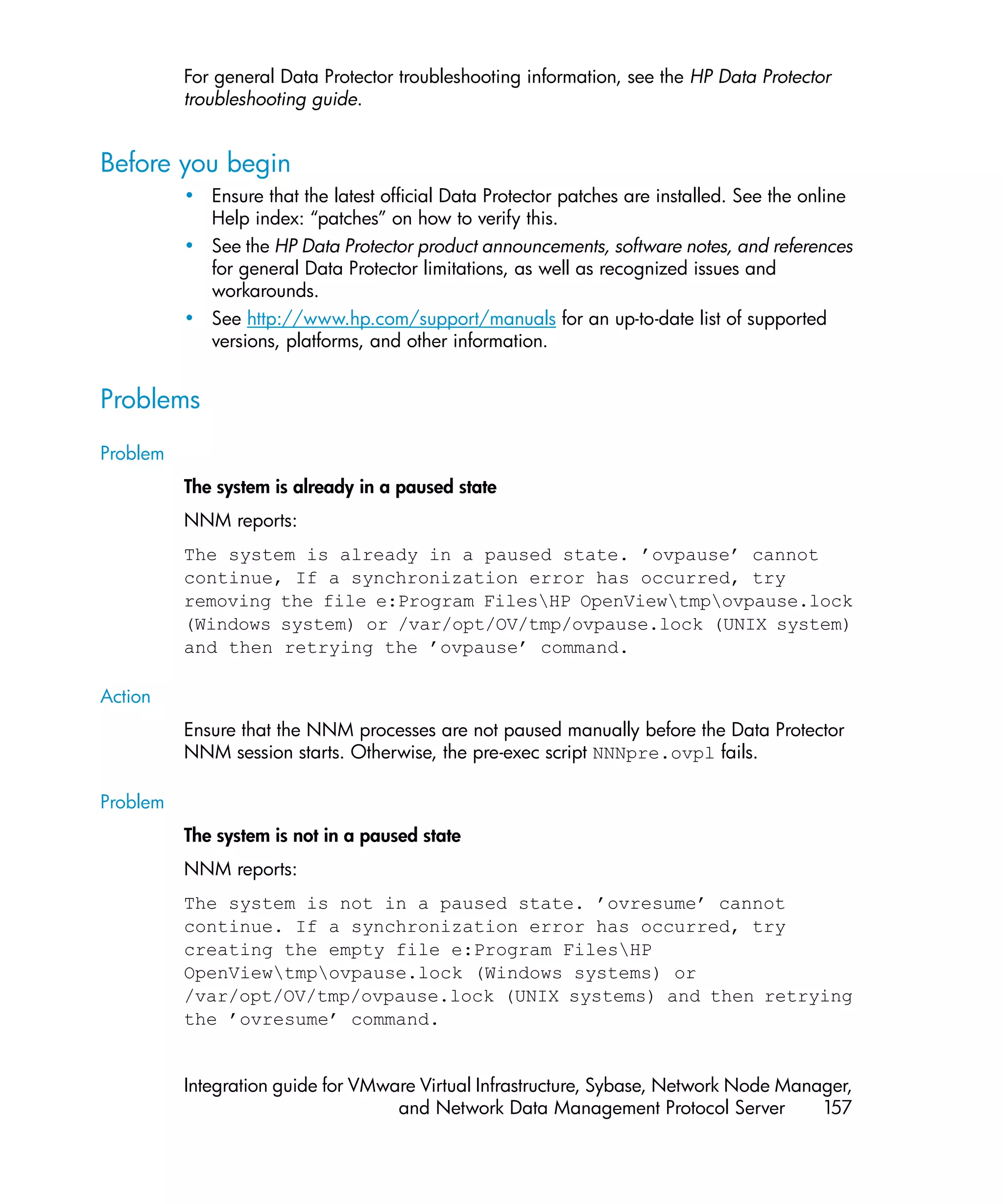 For general Data Protector troubleshooting information, see the HP Data Protector
          troubleshooting guide.


Before you begin
          • Ensure that the latest official Data Protector patches are installed. See the online
            Help index: “patches” on how to verify this.
          • See the HP Data Protector product announcements, software notes, and references
            for general Data Protector limitations, as well as recognized issues and
            workarounds.
          • See http://www.hp.com/support/manuals for an up-to-date list of supported
            versions, platforms, and other information.


Problems
Problem
          The system is already in a paused state
          NNM reports:
          The system is already in a paused state. ’ovpause’ cannot
          continue, If a synchronization error has occurred, try
          removing the file e:Program FilesHP OpenViewtmpovpause.lock
          (Windows system) or /var/opt/OV/tmp/ovpause.lock (UNIX system)
          and then retrying the ’ovpause’ command.

Action
          Ensure that the NNM processes are not paused manually before the Data Protector
          NNM session starts. Otherwise, the pre-exec script NNNpre.ovpl fails.

Problem
          The system is not in a paused state
          NNM reports:
          The system is not in a paused state. ’ovresume’ cannot
          continue. If a synchronization error has occurred, try
          creating the empty file e:Program FilesHP
          OpenViewtmpovpause.lock (Windows systems) or
          /var/opt/OV/tmp/ovpause.lock (UNIX systems) and then retrying
          the ’ovresume’ command.


          Integration guide for VMware Virtual Infrastructure, Sybase, Network Node Manager,
                                    and Network Data Management Protocol Server         157
 