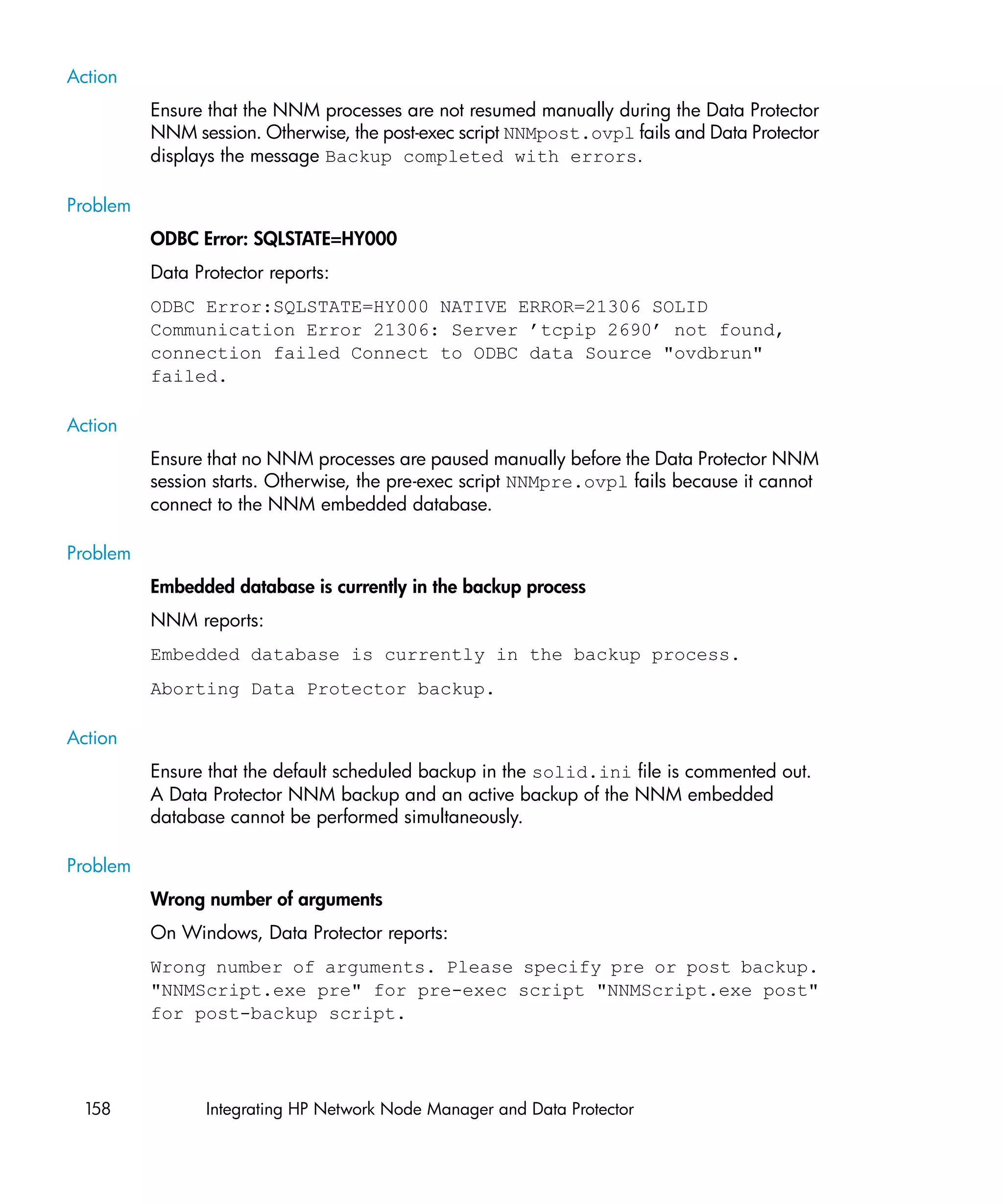 Action
          Ensure that the NNM processes are not resumed manually during the Data Protector
          NNM session. Otherwise, the post-exec script NNMpost.ovpl fails and Data Protector
          displays the message Backup completed with errors.

Problem
          ODBC Error: SQLSTATE=HY000
          Data Protector reports:
          ODBC Error:SQLSTATE=HY000 NATIVE ERROR=21306 SOLID
          Communication Error 21306: Server ’tcpip 2690’ not found,
          connection failed Connect to ODBC data Source "ovdbrun"
          failed.

Action
          Ensure that no NNM processes are paused manually before the Data Protector NNM
          session starts. Otherwise, the pre-exec script NNMpre.ovpl fails because it cannot
          connect to the NNM embedded database.

Problem
          Embedded database is currently in the backup process
          NNM reports:
          Embedded database is currently in the backup process.
          Aborting Data Protector backup.

Action
          Ensure that the default scheduled backup in the solid.ini file is commented out.
          A Data Protector NNM backup and an active backup of the NNM embedded
          database cannot be performed simultaneously.

Problem
          Wrong number of arguments
          On Windows, Data Protector reports:
          Wrong number of arguments. Please specify pre or post backup.
          "NNMScript.exe pre" for pre-exec script "NNMScript.exe post"
          for post-backup script.




 158             Integrating HP Network Node Manager and Data Protector
 