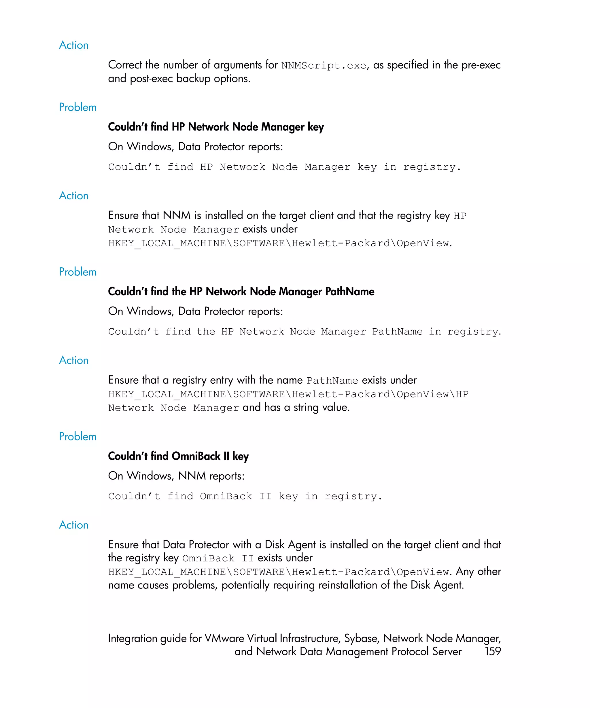 Action
          Correct the number of arguments for NNMScript.exe, as specified in the pre-exec
          and post-exec backup options.

Problem
          Couldn’t find HP Network Node Manager key
          On Windows, Data Protector reports:
          Couldn’t find HP Network Node Manager key in registry.

Action
          Ensure that NNM is installed on the target client and that the registry key HP
          Network Node Manager exists under
          HKEY_LOCAL_MACHINESOFTWAREHewlett-PackardOpenView.

Problem
          Couldn’t find the HP Network Node Manager PathName
          On Windows, Data Protector reports:
          Couldn’t find the HP Network Node Manager PathName in registry.

Action
          Ensure that a registry entry with the name PathName exists under
          HKEY_LOCAL_MACHINESOFTWAREHewlett-PackardOpenViewHP
          Network Node Manager and has a string value.

Problem
          Couldn’t find OmniBack II key
          On Windows, NNM reports:
          Couldn’t find OmniBack II key in registry.

Action
          Ensure that Data Protector with a Disk Agent is installed on the target client and that
          the registry key OmniBack II exists under
          HKEY_LOCAL_MACHINESOFTWAREHewlett-PackardOpenView. Any other
          name causes problems, potentially requiring reinstallation of the Disk Agent.



          Integration guide for VMware Virtual Infrastructure, Sybase, Network Node Manager,
                                    and Network Data Management Protocol Server         159
 