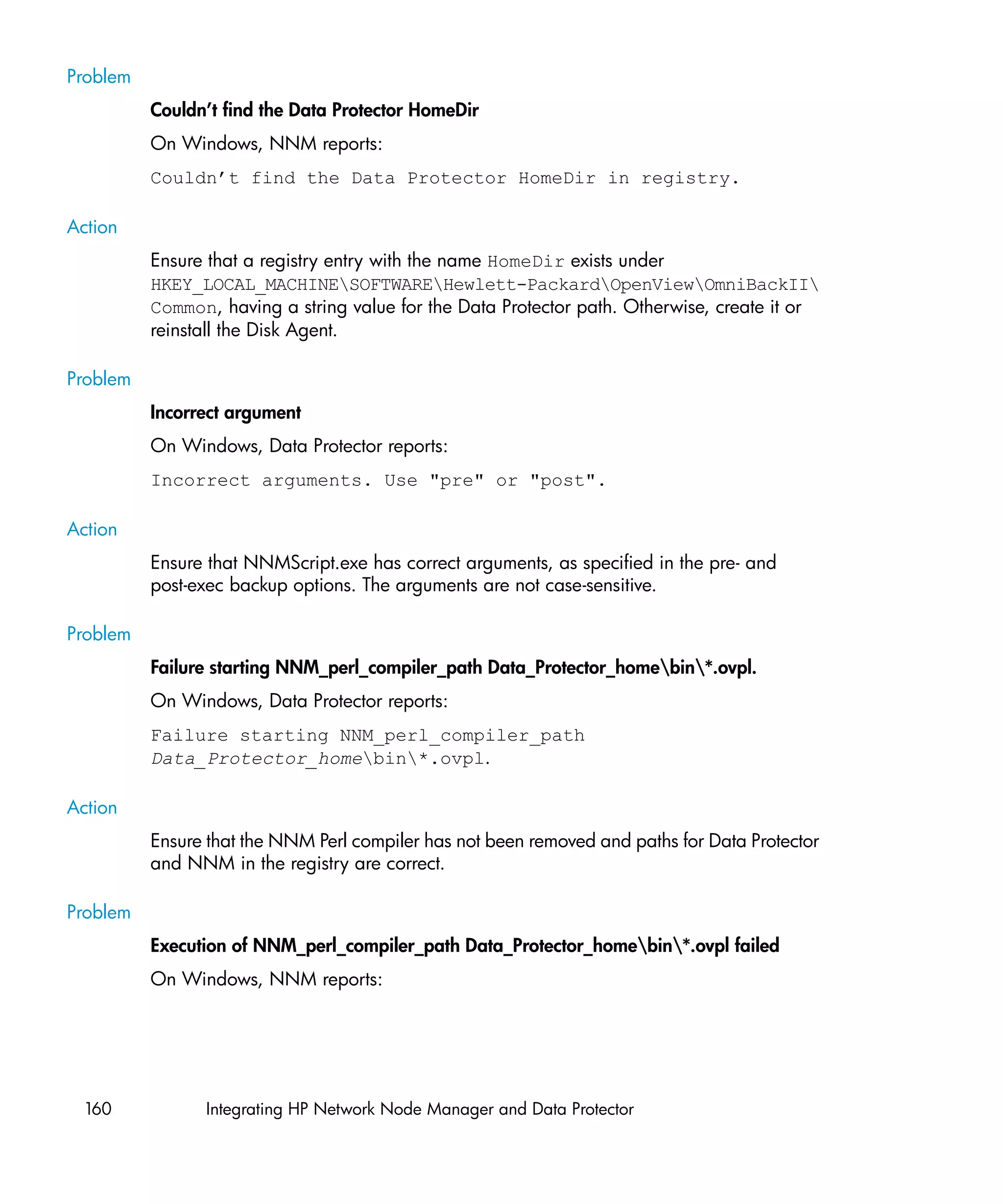 Problem
          Couldn’t find the Data Protector HomeDir
          On Windows, NNM reports:
          Couldn’t find the Data Protector HomeDir in registry.

Action
          Ensure that a registry entry with the name HomeDir exists under
          HKEY_LOCAL_MACHINESOFTWAREHewlett-PackardOpenViewOmniBackII
          Common, having a string value for the Data Protector path. Otherwise, create it or
          reinstall the Disk Agent.

Problem
          Incorrect argument
          On Windows, Data Protector reports:
          Incorrect arguments. Use "pre" or "post".

Action
          Ensure that NNMScript.exe has correct arguments, as specified in the pre- and
          post-exec backup options. The arguments are not case-sensitive.

Problem
          Failure starting NNM_perl_compiler_path Data_Protector_homebin*.ovpl.
          On Windows, Data Protector reports:
          Failure starting NNM_perl_compiler_path
          Data_Protector_homebin*.ovpl.

Action
          Ensure that the NNM Perl compiler has not been removed and paths for Data Protector
          and NNM in the registry are correct.

Problem
          Execution of NNM_perl_compiler_path Data_Protector_homebin*.ovpl failed
          On Windows, NNM reports:




 160            Integrating HP Network Node Manager and Data Protector
 