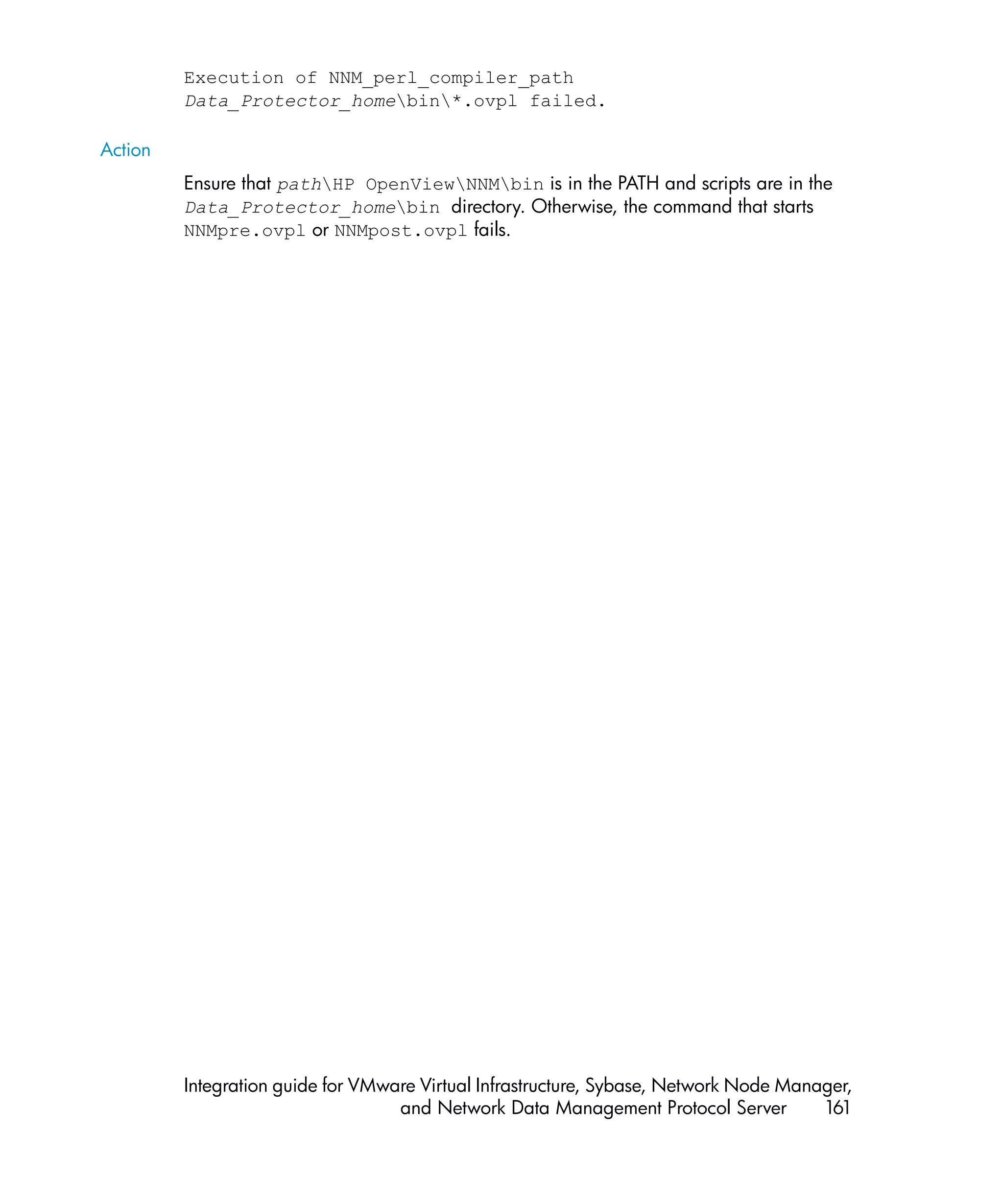 Execution of NNM_perl_compiler_path
         Data_Protector_homebin*.ovpl failed.

Action
         Ensure that pathHP OpenViewNNMbin is in the PATH and scripts are in the
         Data_Protector_homebin directory. Otherwise, the command that starts
         NNMpre.ovpl or NNMpost.ovpl fails.




         Integration guide for VMware Virtual Infrastructure, Sybase, Network Node Manager,
                                   and Network Data Management Protocol Server         161
 