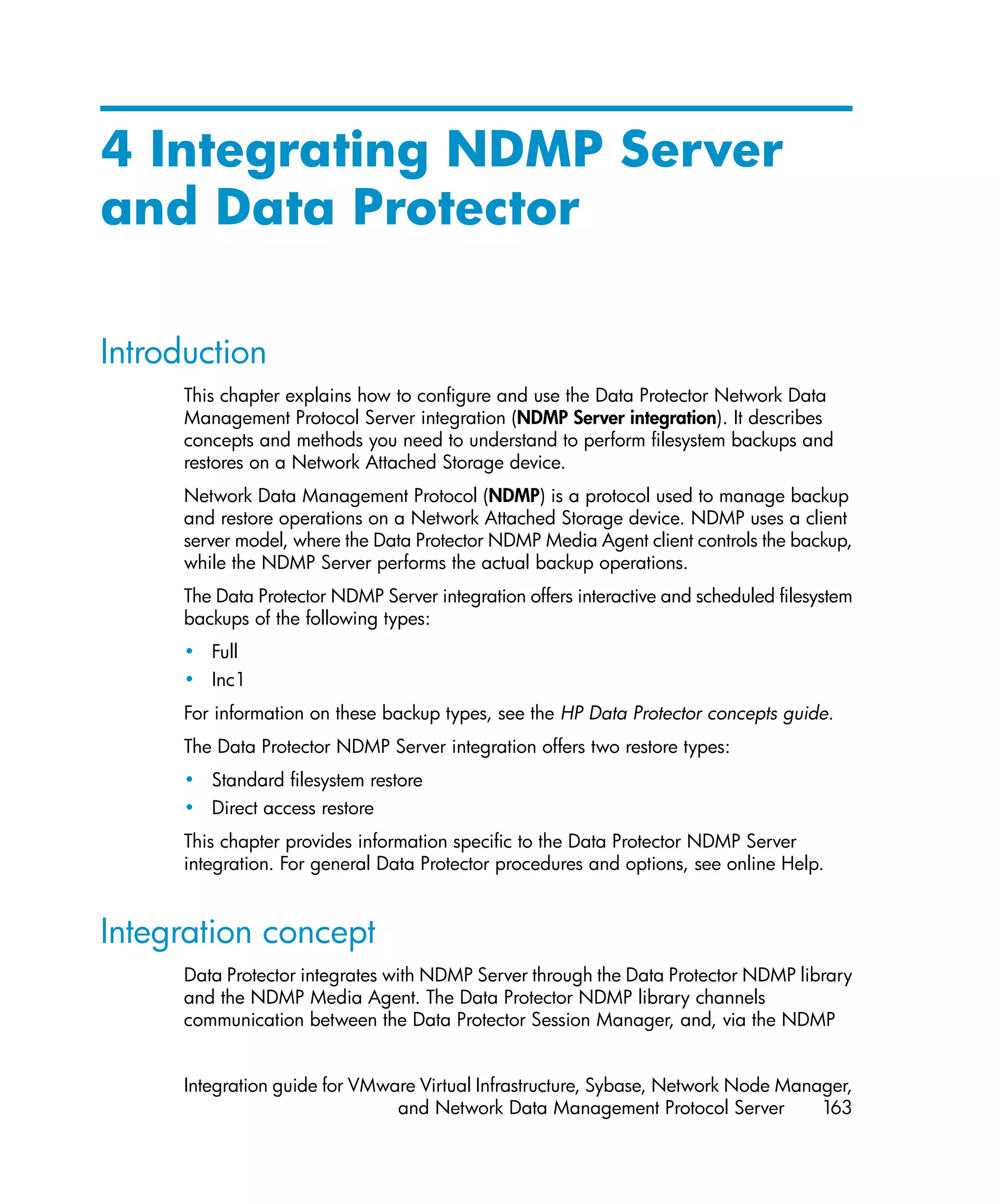 4 Integrating NDMP Server
and Data Protector

Introduction
      This chapter explains how to configure and use the Data Protector Network Data
      Management Protocol Server integration (NDMP Server integration). It describes
      concepts and methods you need to understand to perform filesystem backups and
      restores on a Network Attached Storage device.
      Network Data Management Protocol (NDMP) is a protocol used to manage backup
      and restore operations on a Network Attached Storage device. NDMP uses a client
      server model, where the Data Protector NDMP Media Agent client controls the backup,
      while the NDMP Server performs the actual backup operations.
      The Data Protector NDMP Server integration offers interactive and scheduled filesystem
      backups of the following types:
      • Full
      • Inc1
      For information on these backup types, see the HP Data Protector concepts guide.
      The Data Protector NDMP Server integration offers two restore types:
      • Standard filesystem restore
      • Direct access restore
      This chapter provides information specific to the Data Protector NDMP Server
      integration. For general Data Protector procedures and options, see online Help.


Integration concept
      Data Protector integrates with NDMP Server through the Data Protector NDMP library
      and the NDMP Media Agent. The Data Protector NDMP library channels
      communication between the Data Protector Session Manager, and, via the NDMP


      Integration guide for VMware Virtual Infrastructure, Sybase, Network Node Manager,
                                and Network Data Management Protocol Server         163
 