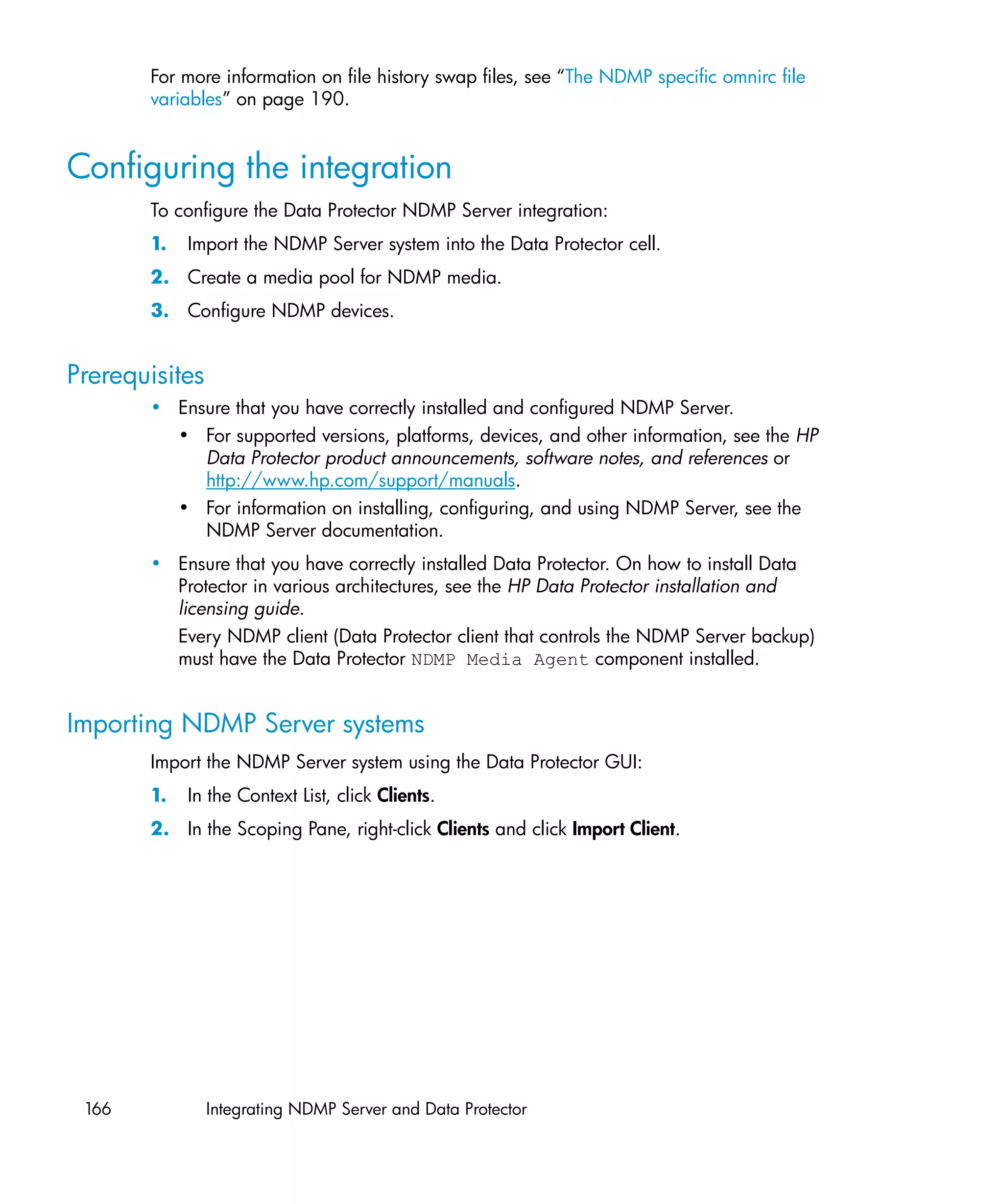 For more information on file history swap files, see “The NDMP specific omnirc file
       variables” on page 190.


Configuring the integration
       To configure the Data Protector NDMP Server integration:
       1.   Import the NDMP Server system into the Data Protector cell.
       2. Create a media pool for NDMP media.
       3. Configure NDMP devices.


Prerequisites
       • Ensure that you have correctly installed and configured NDMP Server.
         • For supported versions, platforms, devices, and other information, see the HP
            Data Protector product announcements, software notes, and references or
            http://www.hp.com/support/manuals.
         • For information on installing, configuring, and using NDMP Server, see the
            NDMP Server documentation.
       • Ensure that you have correctly installed Data Protector. On how to install Data
         Protector in various architectures, see the HP Data Protector installation and
         licensing guide.
         Every NDMP client (Data Protector client that controls the NDMP Server backup)
         must have the Data Protector NDMP Media Agent component installed.


Importing NDMP Server systems
       Import the NDMP Server system using the Data Protector GUI:
       1.   In the Context List, click Clients.
       2. In the Scoping Pane, right-click Clients and click Import Client.




 166            Integrating NDMP Server and Data Protector
 