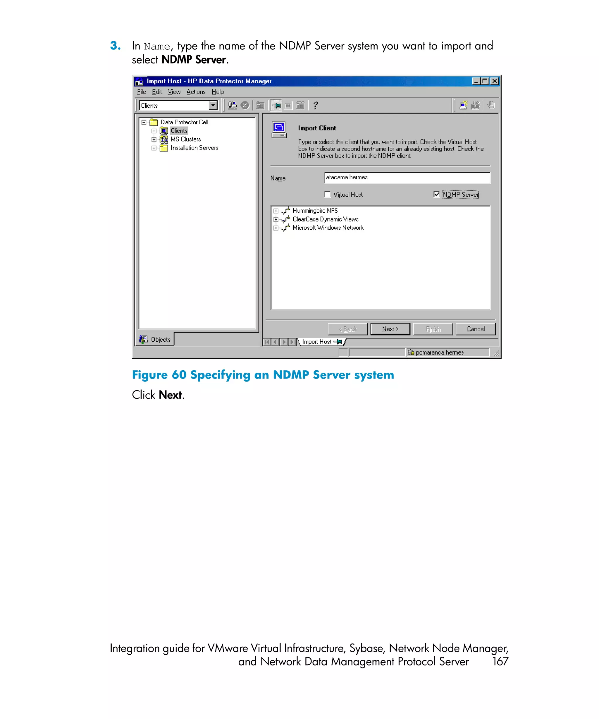 3. In Name, type the name of the NDMP Server system you want to import and
   select NDMP Server.




    Figure 60 Specifying an NDMP Server system
    Click Next.




Integration guide for VMware Virtual Infrastructure, Sybase, Network Node Manager,
                          and Network Data Management Protocol Server         167
 